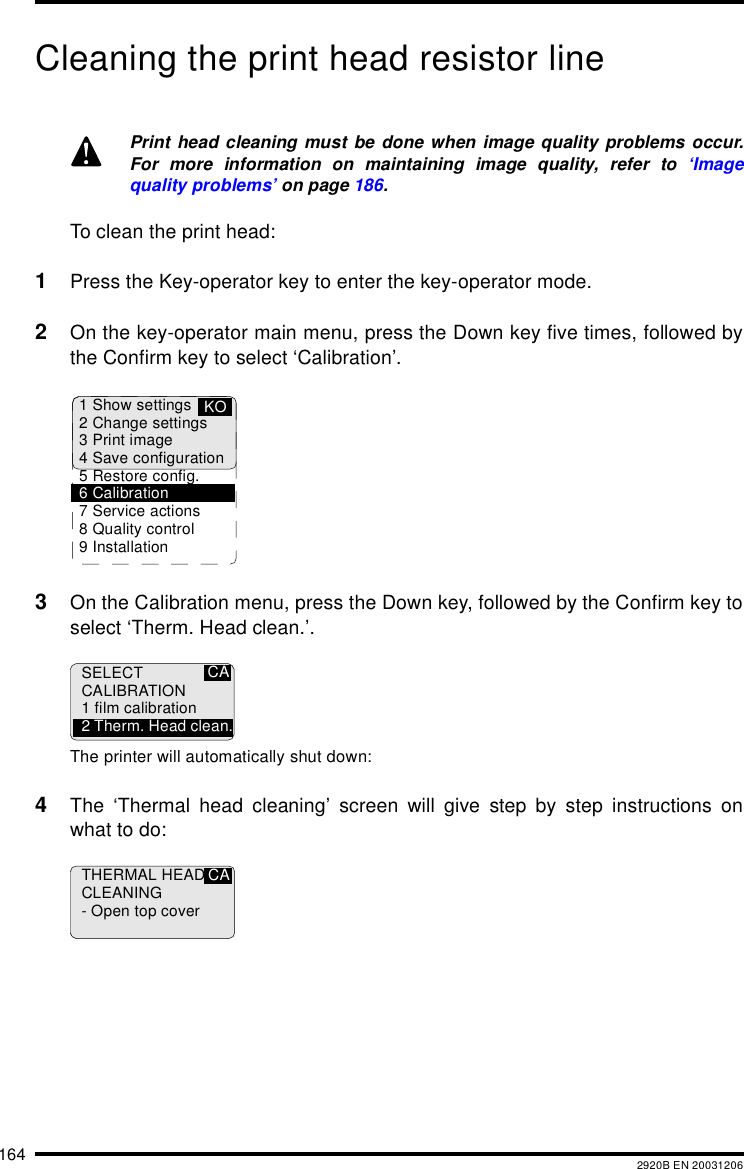 164 2920B EN 20031206Cleaning the print head resistor lineTo clean the print head:1Press the Key-operator key to enter the key-operator mode.2On the key-operator main menu, press the Down key five times, followed bythe Confirm key to select ‘Calibration’.3On the Calibration menu, press the Down key, followed by the Confirm key toselect ‘Therm. Head clean.’.The printer will automatically shut down:4The ‘Thermal head cleaning’ screen will give step by step instructions onwhat to do:Print head cleaning must be done when image quality problems occur.For more information on maintaining image quality, refer to ‘Imagequality problems’ on page 186.1 Show settings2 Change settings3 Print image4 Save configuration5 Restore config.6 Calibration7 Service actions8 Quality control9 InstallationKOCASELECTCALIBRATION1 film calibration2 Therm. Head clean.THERMAL HEADCLEANING- Open top coverCA