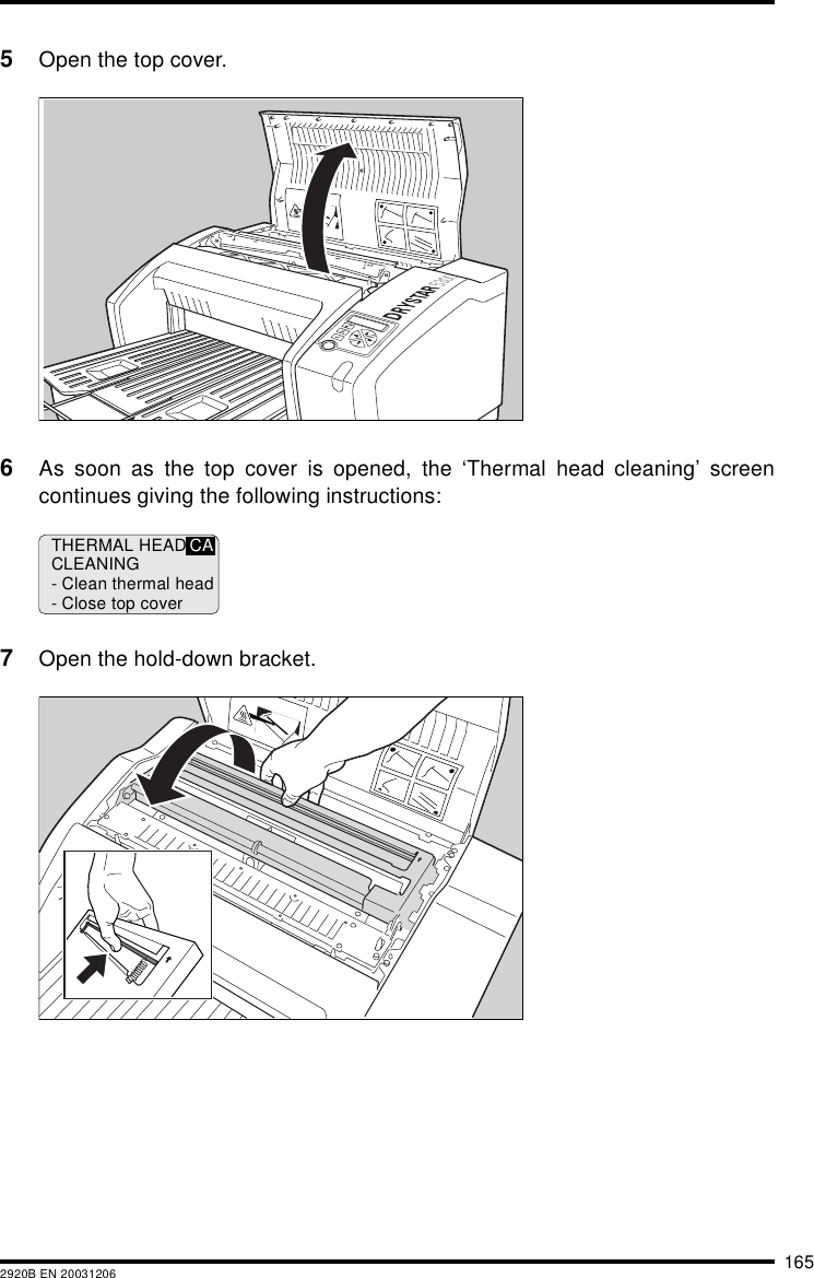 1652920B EN 200312065Open the top cover.6As soon as the top cover is opened, the ‘Thermal head cleaning’ screencontinues giving the following instructions:7Open the hold-down bracket.THERMAL HEADCLEANING- Clean thermal head- Close top coverCA