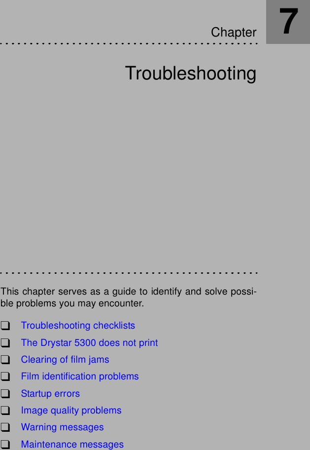 TroubleshootingThis chapter serves as a guide to identify and solve possi-ble problems you may encounter.!Troubleshooting checklists!The Drystar 5300 does not print!Clearing of film jams!Film identification problems!Startup errors!Image quality problems!Warning messages!Maintenance messagesChapter7