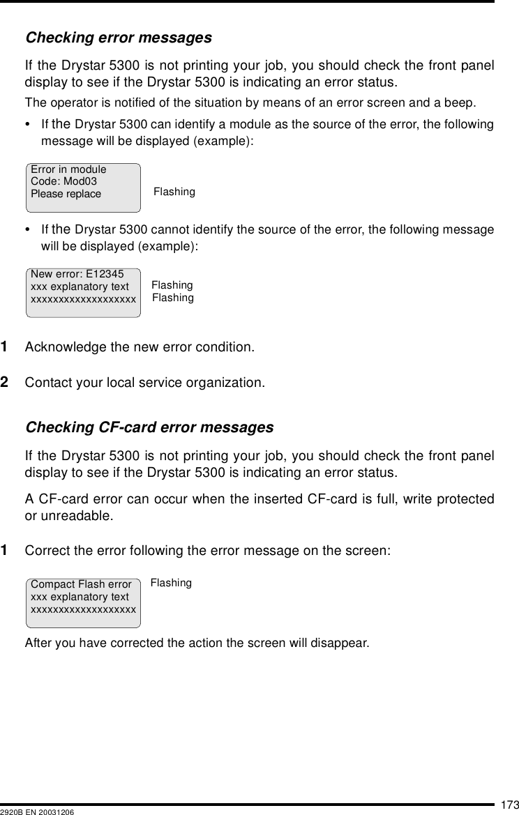 1732920B EN 20031206Checking error messagesIf the Drystar 5300 is not printing your job, you should check the front paneldisplay to see if the Drystar 5300 is indicating an error status.The operator is notified of the situation by means of an error screen and a beep.•If the Drystar 5300 can identify a module as the source of the error, the followingmessage will be displayed (example):•If the Drystar 5300 cannot identify the source of the error, the following messagewill be displayed (example):1Acknowledge the new error condition.2Contact your local service organization.Checking CF-card error messagesIf the Drystar 5300 is not printing your job, you should check the front paneldisplay to see if the Drystar 5300 is indicating an error status.A CF-card error can occur when the inserted CF-card is full, write protectedor unreadable.1Correct the error following the error message on the screen:After you have corrected the action the screen will disappear.Error in moduleCode: Mod03Please replaceFlashingNew error: E12345xxx explanatory textxxxxxxxxxxxxxxxxxxxFlashingFlashingCompact Flash errorxxx explanatory textxxxxxxxxxxxxxxxxxxxFlashing