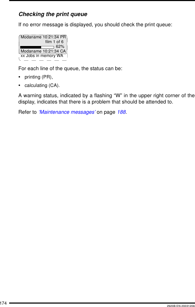 174 2920B EN 20031206Checking the print queueIf no error message is displayed, you should check the print queue:For each line of the queue, the status can be:•printing (PR),•calculating (CA).A warning status, indicated by a flashing “W” in the upper right corner of thedisplay, indicates that there is a problem that should be attended to.Refer to ‘Maintenance messages’ on page 188.Modaname 10:21:34 PRfilm 1 of 662%Modaname 10:21:34 CAxx Jobs in memory WA