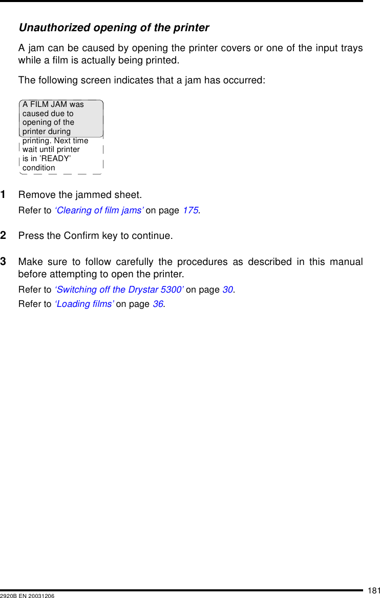 1812920B EN 20031206Unauthorized opening of the printerA jam can be caused by opening the printer covers or one of the input trayswhile a film is actually being printed.The following screen indicates that a jam has occurred:1Remove the jammed sheet.Refer to ‘Clearing of film jams’ on page 175.2Press the Confirm key to continue.3Make sure to follow carefully the procedures as described in this manualbefore attempting to open the printer.Refer to ‘Switching off the Drystar 5300’ on page 30.Refer to ‘Loading films’ on page 36.A FILM JAM wascaused due toopening of theprinter duringprinting. Next timewait until printeris in ’READY’condition