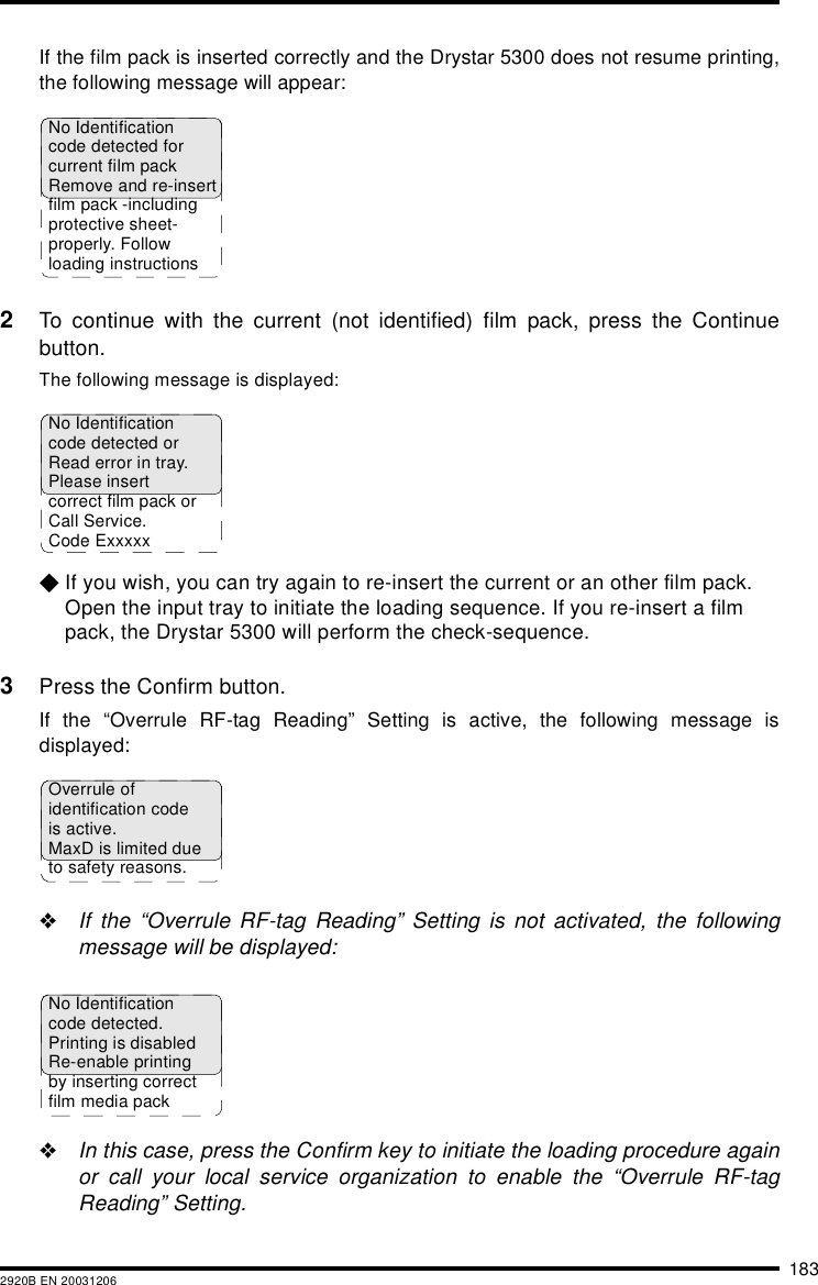 1832920B EN 20031206If the film pack is inserted correctly and the Drystar 5300 does not resume printing,the following message will appear:2To continue with the current (not identified) film pack, press the Continuebutton.The following message is displayed:$If you wish, you can try again to re-insert the current or an other film pack. Open the input tray to initiate the loading sequence. If you re-insert a film pack, the Drystar 5300 will perform the check-sequence.3Press the Confirm button.If the “Overrule RF-tag Reading” Setting is active, the following message isdisplayed:&quot;If the “Overrule RF-tag Reading” Setting is not activated, the followingmessage will be displayed:&quot;In this case, press the Confirm key to initiate the loading procedure againor call your local service organization to enable the “Overrule RF-tagReading” Setting.No Identificationcode detected forcurrent film packRemove and re-insertfilm pack -includingprotective sheet-properly. Followloading instructionsNo Identificationcode detected orRead error in tray. Please insertcorrect film pack orCall Service. Code ExxxxxOverrule ofidentification codeis active.MaxD is limited dueto safety reasons.No Identificationcode detected.Printing is disabledRe-enable printingby inserting correctfilm media pack