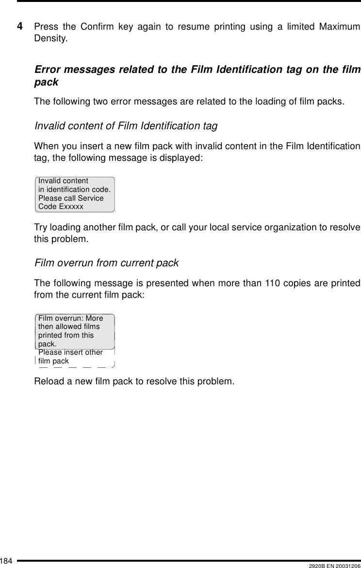 184 2920B EN 200312064Press the Confirm key again to resume printing using a limited MaximumDensity.Error messages related to the Film Identification tag on the filmpackThe following two error messages are related to the loading of film packs.Invalid content of Film Identification tag When you insert a new film pack with invalid content in the Film Identificationtag, the following message is displayed:Try loading another film pack, or call your local service organization to resolvethis problem.Film overrun from current packThe following message is presented when more than 110 copies are printedfrom the current film pack:Reload a new film pack to resolve this problem.Invalid contentin identification code.Please call ServiceCode ExxxxxFilm overrun: Morethen allowed filmsprinted from thispack.Please insert otherfilm pack 