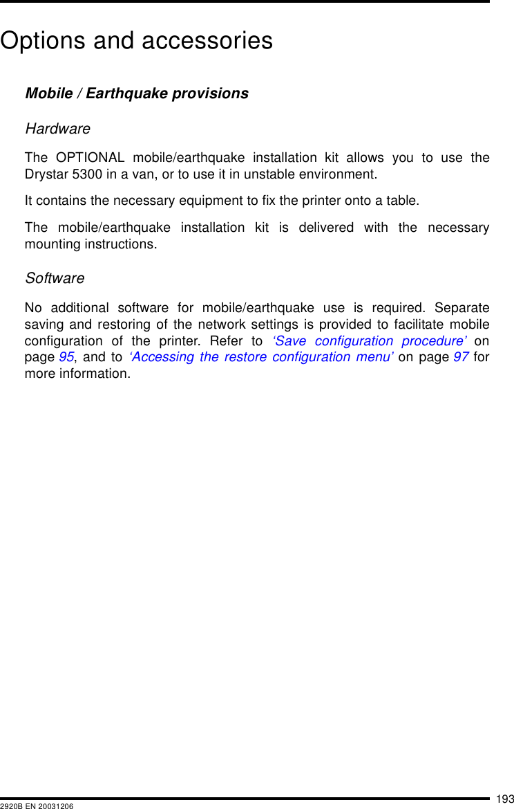 1932920B EN 20031206Options and accessoriesMobile / Earthquake provisionsHardwareThe OPTIONAL mobile/earthquake installation kit allows you to use theDrystar 5300 in a van, or to use it in unstable environment.It contains the necessary equipment to fix the printer onto a table.The mobile/earthquake installation kit is delivered with the necessarymounting instructions.SoftwareNo additional software for mobile/earthquake use is required. Separatesaving and restoring of the network settings is provided to facilitate mobileconfiguration of the printer. Refer to ‘Save configuration procedure’ onpage 95, and to ‘Accessing the restore configuration menu’ on page 97 formore information.