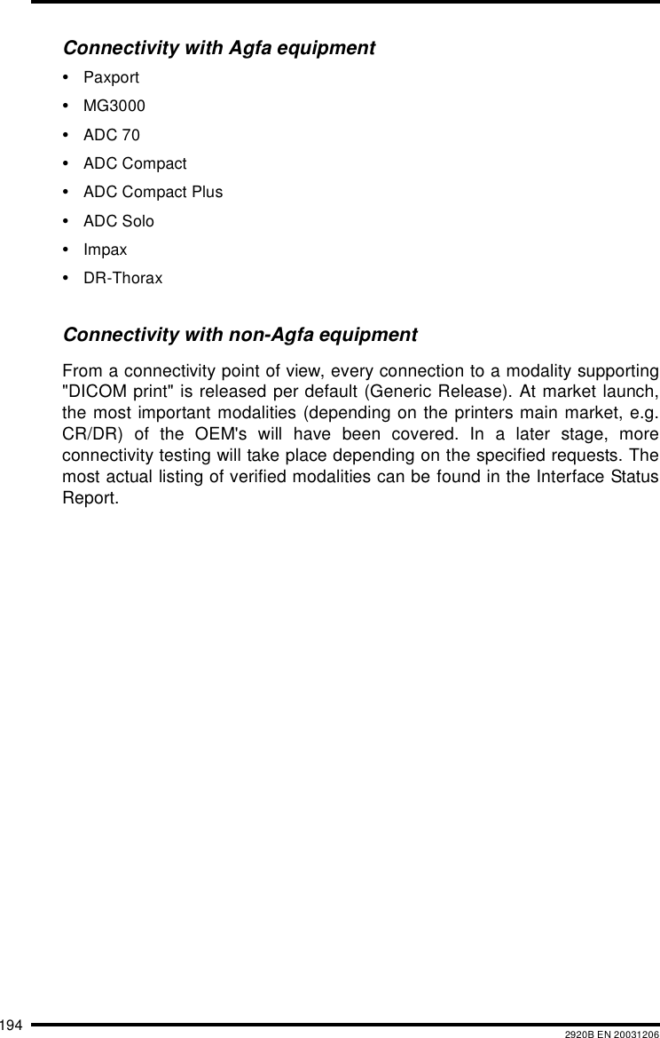194 2920B EN 20031206Connectivity with Agfa equipment•Paxport•MG3000•ADC 70•ADC Compact•ADC Compact Plus•ADC Solo•Impax•DR-ThoraxConnectivity with non-Agfa equipmentFrom a connectivity point of view, every connection to a modality supporting&quot;DICOM print&quot; is released per default (Generic Release). At market launch,the most important modalities (depending on the printers main market, e.g.CR/DR) of the OEM&apos;s will have been covered. In a later stage, moreconnectivity testing will take place depending on the specified requests. Themost actual listing of verified modalities can be found in the Interface StatusReport.