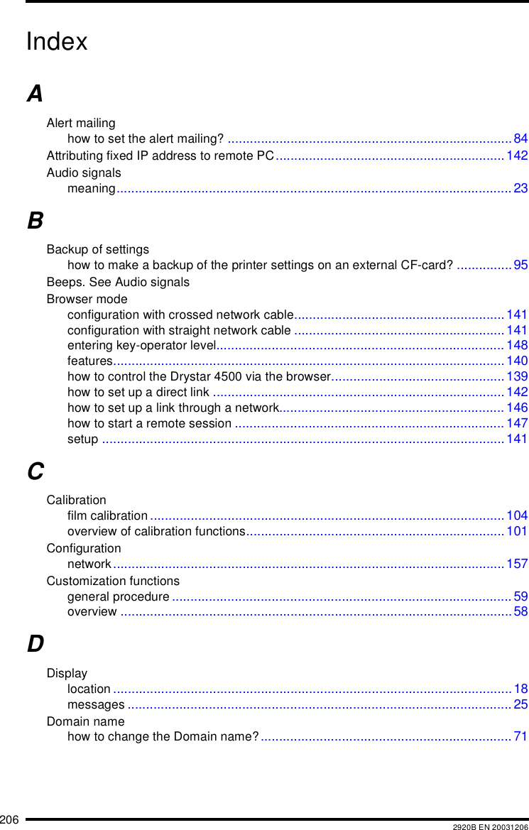 206 2920B EN 20031206IndexAAlert mailinghow to set the alert mailing? .............................................................................84Attributing fixed IP address to remote PC.............................................................. 142Audio signalsmeaning........................................................................................................... 23BBackup of settingshow to make a backup of the printer settings on an external CF-card? ...............95Beeps. See Audio signalsBrowser modeconfiguration with crossed network cable.........................................................141configuration with straight network cable .........................................................141entering key-operator level.............................................................................. 148features..........................................................................................................140how to control the Drystar 4500 via the browser............................................... 139how to set up a direct link ...............................................................................142how to set up a link through a network............................................................. 146how to start a remote session ......................................................................... 147setup .............................................................................................................141CCalibrationfilm calibration ................................................................................................104overview of calibration functions......................................................................101Configurationnetwork..........................................................................................................157Customization functionsgeneral procedure ............................................................................................ 59overview ..........................................................................................................58DDisplaylocation ............................................................................................................18messages ........................................................................................................ 25Domain namehow to change the Domain name?.................................................................... 71