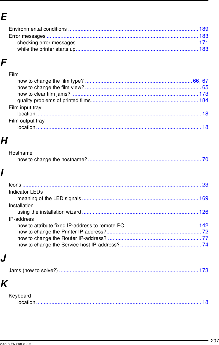 2072920B EN 20031206EEnvironmental conditions ..................................................................................... 189Error messages ................................................................................................... 183checking error messages................................................................................ 171while the printer starts up................................................................................ 183FFilmhow to change the film type? ...................................................................... 66, 67how to change the film view?............................................................................ 65how to clear film jams? ................................................................................... 173quality problems of printed films...................................................................... 184Film input traylocation ............................................................................................................ 18Film output traylocation ............................................................................................................ 18HHostnamehow to change the hostname? .......................................................................... 70IIcons ..................................................................................................................... 23Indicator LEDsmeaning of the LED signals ............................................................................ 169Installationusing the installation wizard ............................................................................ 126IP-addresshow to attribute fixed IP-address to remote PC................................................ 142how to change the Printer IP-address?.............................................................. 72how to change the Router IP-address? ............................................................. 77how to change the Service host IP-address?..................................................... 74JJams (how to solve?) ........................................................................................... 173KKeyboardlocation ............................................................................................................ 18