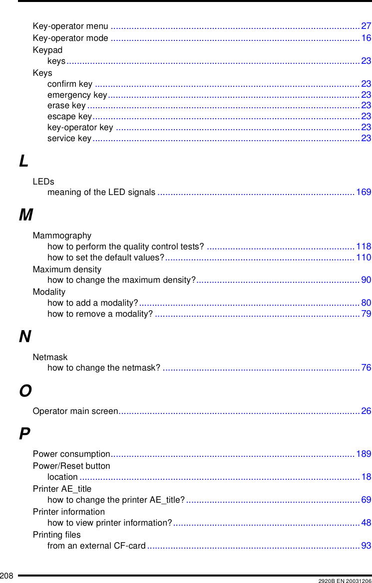 208 2920B EN 20031206Key-operator menu ................................................................................................27Key-operator mode ................................................................................................16Keypadkeys.................................................................................................................23Keysconfirm key ...................................................................................................... 23emergency key................................................................................................. 23erase key .........................................................................................................23escape key....................................................................................................... 23key-operator key ..............................................................................................23service key....................................................................................................... 23LLEDsmeaning of the LED signals ............................................................................169MMammographyhow to perform the quality control tests? ......................................................... 118how to set the default values?......................................................................... 110Maximum densityhow to change the maximum density?............................................................... 90Modalityhow to add a modality?..................................................................................... 80how to remove a modality? ...............................................................................79NNetmaskhow to change the netmask? ............................................................................ 76OOperator main screen.............................................................................................26PPower consumption.............................................................................................. 189Power/Reset buttonlocation ............................................................................................................18Printer AE_titlehow to change the printer AE_title?...................................................................69Printer informationhow to view printer information?........................................................................48Printing filesfrom an external CF-card..................................................................................93