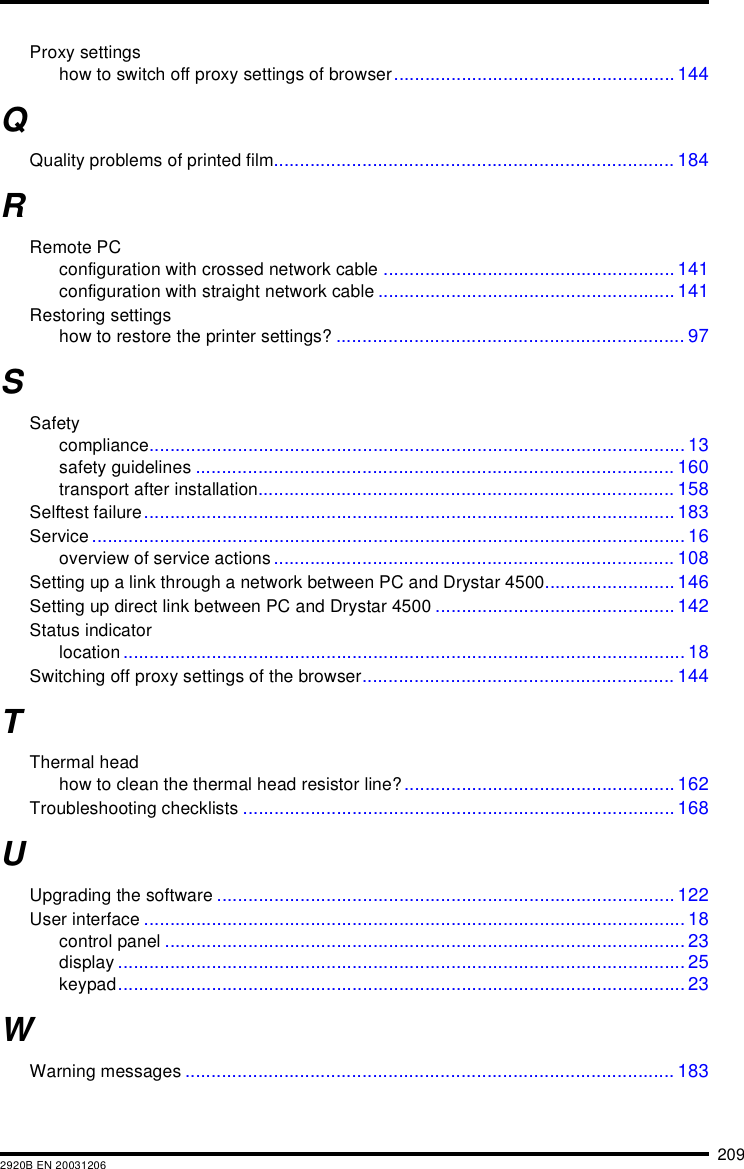 2092920B EN 20031206Proxy settingshow to switch off proxy settings of browser...................................................... 144QQuality problems of printed film............................................................................. 184RRemote PCconfiguration with crossed network cable ........................................................ 141configuration with straight network cable ......................................................... 141Restoring settingshow to restore the printer settings? ................................................................... 97SSafetycompliance....................................................................................................... 13safety guidelines ............................................................................................ 160transport after installation................................................................................ 158Selftest failure...................................................................................................... 183Service.................................................................................................................. 16overview of service actions............................................................................. 108Setting up a link through a network between PC and Drystar 4500......................... 146Setting up direct link between PC and Drystar 4500 .............................................. 142Status indicatorlocation ............................................................................................................ 18Switching off proxy settings of the browser............................................................ 144TThermal headhow to clean the thermal head resistor line?.................................................... 162Troubleshooting checklists ................................................................................... 168UUpgrading the software ........................................................................................ 122User interface ........................................................................................................ 18control panel .................................................................................................... 23display ............................................................................................................. 25keypad............................................................................................................. 23WWarning messages .............................................................................................. 183