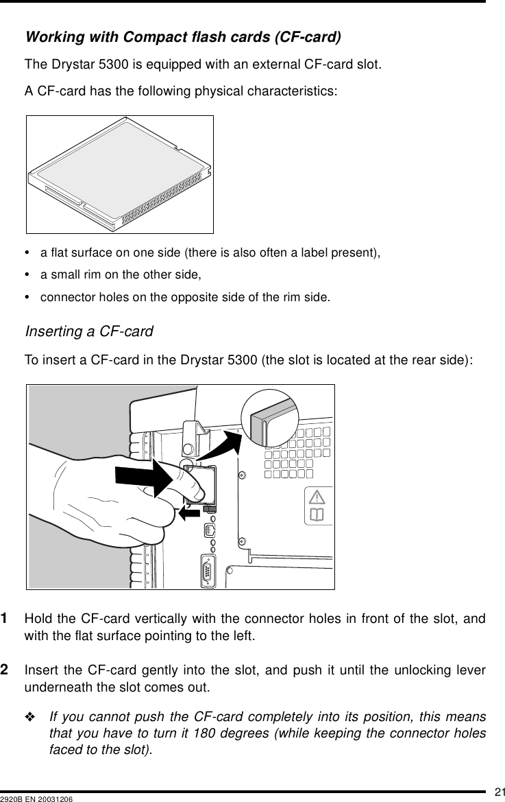 212920B EN 20031206Working with Compact flash cards (CF-card)The Drystar 5300 is equipped with an external CF-card slot.A CF-card has the following physical characteristics:•a flat surface on one side (there is also often a label present),•a small rim on the other side,•connector holes on the opposite side of the rim side.Inserting a CF-cardTo insert a CF-card in the Drystar 5300 (the slot is located at the rear side):1Hold the CF-card vertically with the connector holes in front of the slot, andwith the flat surface pointing to the left.2Insert the CF-card gently into the slot, and push it until the unlocking leverunderneath the slot comes out.&quot;If you cannot push the CF-card completely into its position, this meansthat you have to turn it 180 degrees (while keeping the connector holesfaced to the slot).