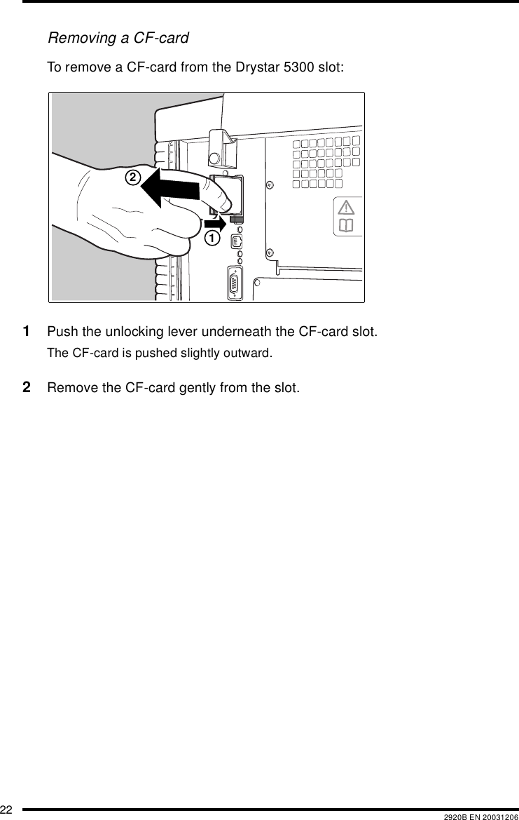 22 2920B EN 20031206Removing a CF-cardTo remove a CF-card from the Drystar 5300 slot:1Push the unlocking lever underneath the CF-card slot.The CF-card is pushed slightly outward.2Remove the CF-card gently from the slot.12