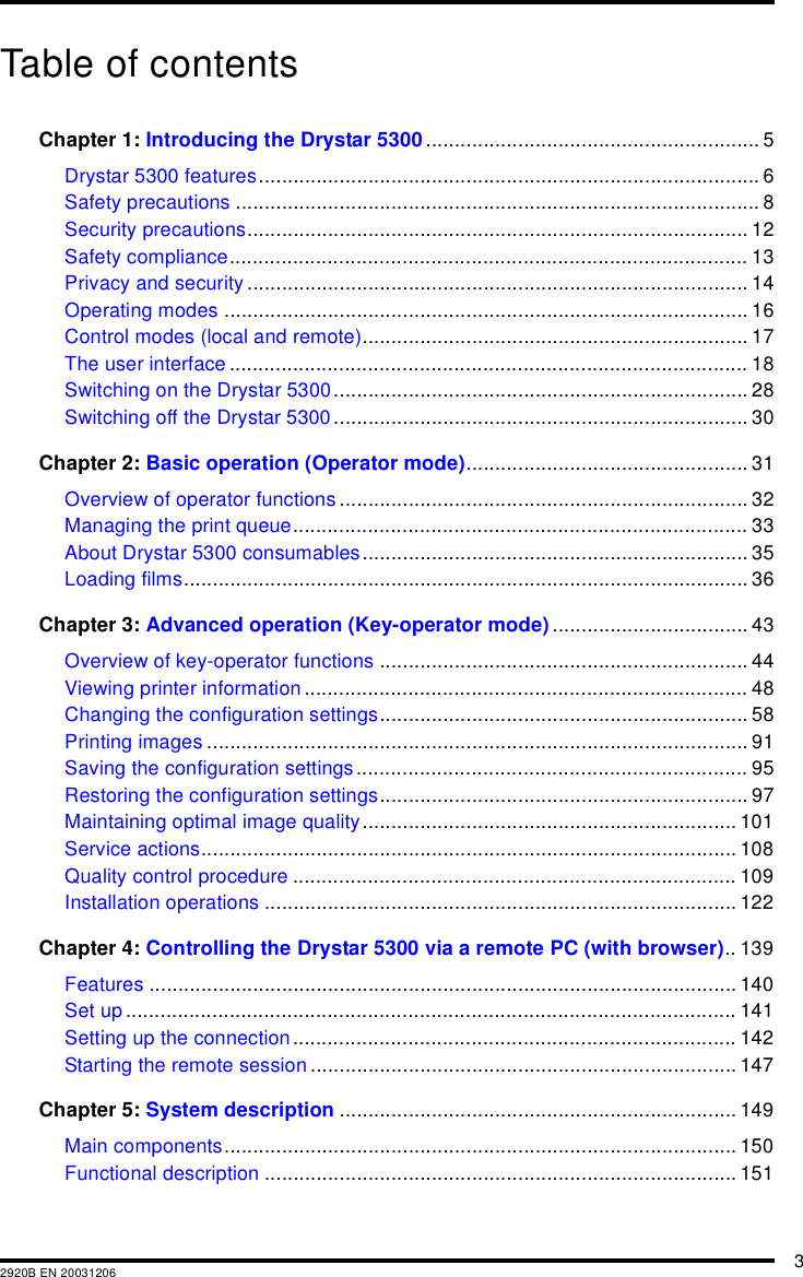 32920B EN 20031206Table of contentsChapter 1: Introducing the Drystar 5300.......................................................... 5Drystar 5300 features....................................................................................... 6Safety precautions ........................................................................................... 8Security precautions....................................................................................... 12Safety compliance.......................................................................................... 13Privacy and security ....................................................................................... 14Operating modes ........................................................................................... 16Control modes (local and remote)................................................................... 17The user interface.......................................................................................... 18Switching on the Drystar 5300........................................................................ 28Switching off the Drystar 5300 ........................................................................ 30Chapter 2: Basic operation (Operator mode)................................................. 31Overview of operator functions ....................................................................... 32Managing the print queue............................................................................... 33About Drystar 5300 consumables................................................................... 35Loading films.................................................................................................. 36Chapter 3: Advanced operation (Key-operator mode).................................. 43Overview of key-operator functions ................................................................ 44Viewing printer information ............................................................................. 48Changing the configuration settings................................................................ 58Printing images .............................................................................................. 91Saving the configuration settings.................................................................... 95Restoring the configuration settings................................................................ 97Maintaining optimal image quality................................................................. 101Service actions............................................................................................. 108Quality control procedure ............................................................................. 109Installation operations .................................................................................. 122Chapter 4: Controlling the Drystar 5300 via a remote PC (with browser).. 139Features ...................................................................................................... 140Set up .......................................................................................................... 141Setting up the connection............................................................................. 142Starting the remote session .......................................................................... 147Chapter 5: System description ..................................................................... 149Main components......................................................................................... 150Functional description .................................................................................. 151