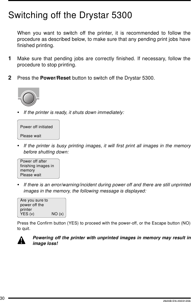 30 2920B EN 20031206Switching off the Drystar 5300When you want to switch off the printer, it is recommended to follow theprocedure as described below, to make sure that any pending print jobs havefinished printing.1Make sure that pending jobs are correctly finished. If necessary, follow theprocedure to stop printing.2Press the Power/Reset button to switch off the Drystar 5300.•If the printer is ready, it shuts down immediately:•If the printer is busy printing images, it will first print all images in the memorybefore shutting down:•If there is an error/warning/incident during power off and there are still unprintedimages in the memory, the following message is displayed:Press the Confirm button (YES) to proceed with the power-off, or the Escape button (NO)to quit.Powering off the printer with unprinted images in memory may result inimage loss!Power off initiatedPlease waitPower off afterfinishing images inmemoryPlease waitAre you sure topower off theprinterYES (v) NO (x)