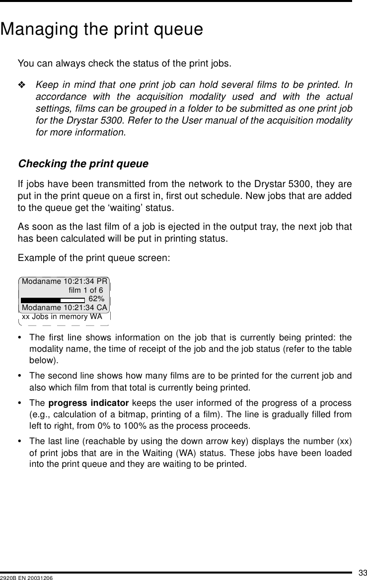 332920B EN 20031206Managing the print queueYou can always check the status of the print jobs.&quot;Keep in mind that one print job can hold several films to be printed. Inaccordance with the acquisition modality used and with the actualsettings, films can be grouped in a folder to be submitted as one print jobfor the Drystar 5300. Refer to the User manual of the acquisition modalityfor more information.Checking the print queueIf jobs have been transmitted from the network to the Drystar 5300, they areput in the print queue on a first in, first out schedule. New jobs that are addedto the queue get the ‘waiting’ status.As soon as the last film of a job is ejected in the output tray, the next job thathas been calculated will be put in printing status.Example of the print queue screen:•The first line shows information on the job that is currently being printed: themodality name, the time of receipt of the job and the job status (refer to the tablebelow).•The second line shows how many films are to be printed for the current job andalso which film from that total is currently being printed.•The progress indicator keeps the user informed of the progress of a process(e.g., calculation of a bitmap, printing of a film). The line is gradually filled fromleft to right, from 0% to 100% as the process proceeds.•The last line (reachable by using the down arrow key) displays the number (xx)of print jobs that are in the Waiting (WA) status. These jobs have been loadedinto the print queue and they are waiting to be printed.Modaname 10:21:34 PRfilm 1 of 662%Modaname 10:21:34 CAxx Jobs in memory WA