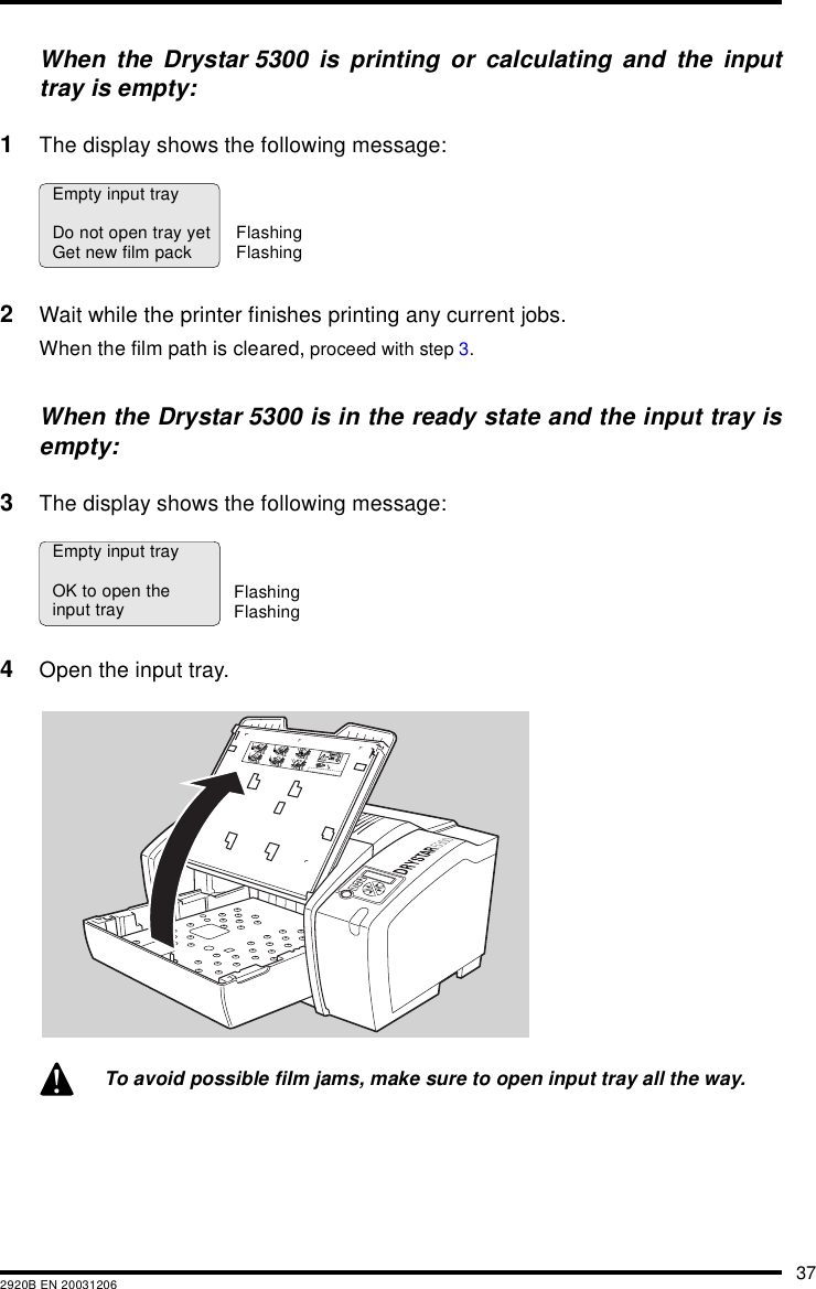 372920B EN 20031206When the Drystar 5300 is printing or calculating and the inputtray is empty:1The display shows the following message:2Wait while the printer finishes printing any current jobs.When the film path is cleared, proceed with step 3.When the Drystar 5300 is in the ready state and the input tray isempty:3The display shows the following message:4Open the input tray.To avoid possible film jams, make sure to open input tray all the way.Empty input trayDo not open tray yetGet new film pack FlashingFlashingEmpty input trayOK to open theinput tray FlashingFlashing132456XXXXXX    XXXX   XXXXXX XXXXXX    XXXX   XXXXXXXXXXXX    XXXX   XXXXXX XXXXXX    XXXX   XXXXXXXXXXXX    XXXX   XXXXXX XXXXXX    XXXX   XXXXXXXXXXXX    XXXX   XXXXXXXXXXXX    XXXX   XXXXXXXXXXXX    XXXX   XXXXXXXXXXXX    XXXX   XXXXXXXXXXXX    XXXX   XXXXXX