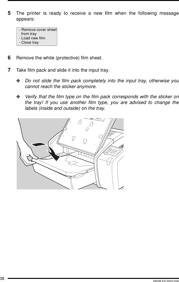 38 2920B EN 200312065The printer is ready to receive a new film when the following messageappears:6Remove the white (protective) film sheet.7Take film pack and slide it into the input tray.&quot;Do not slide the film pack completely into the input tray, otherwise youcannot reach the sticker anymore.&quot;Verify that the film type on the film pack corresponds with the sticker onthe tray! If you use another film type, you are advised to change thelabels (inside and outside) on the tray.- Remove cover sheetfrom tray- Load new film- Close trayXXXXXX    XXXX   XXXXXXXXXXXX    XXXX   XXXXXXXXXXXX    XXXX   XXXXXXXXXXXX    XXXX   XXXXXXXXXXXX    XXXX   XXXXXXXXXXXX    XXXX   XXXXXXXXXXXX    XXXX   XXXXXXXXXXXX    XXXX   XXXXXXXXXXXX    XXXX   XXXXXXXXXXXX    XXXX   XXXXXXXXXXXX    XXXX   XXXXXX