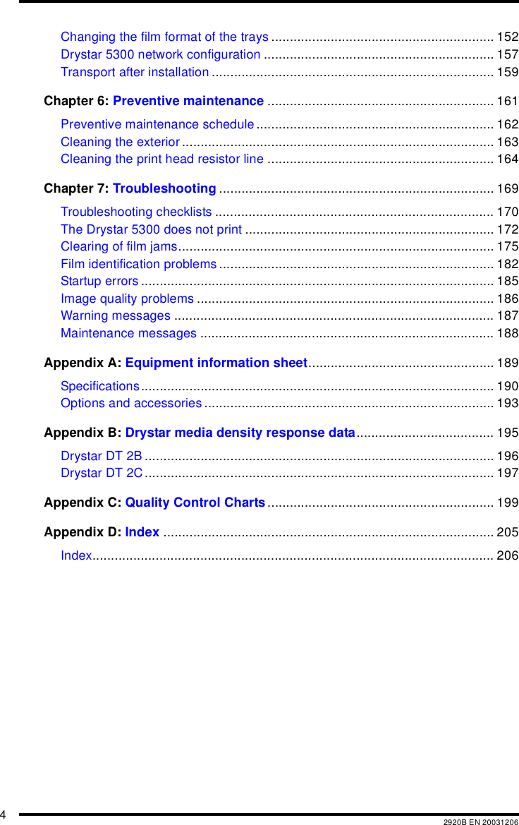 42920B EN 20031206Changing the film format of the trays ............................................................ 152Drystar 5300 network configuration .............................................................. 157Transport after installation ............................................................................ 159Chapter 6: Preventive maintenance ............................................................. 161Preventive maintenance schedule ................................................................ 162Cleaning the exterior .................................................................................... 163Cleaning the print head resistor line ............................................................. 164Chapter 7: Troubleshooting .......................................................................... 169Troubleshooting checklists ........................................................................... 170The Drystar 5300 does not print ................................................................... 172Clearing of film jams..................................................................................... 175Film identification problems .......................................................................... 182Startup errors ............................................................................................... 185Image quality problems ................................................................................ 186Warning messages ...................................................................................... 187Maintenance messages ............................................................................... 188Appendix A: Equipment information sheet.................................................. 189Specifications............................................................................................... 190Options and accessories .............................................................................. 193Appendix B: Drystar media density response data..................................... 195Drystar DT 2B .............................................................................................. 196Drystar DT 2C .............................................................................................. 197Appendix C: Quality Control Charts............................................................. 199Appendix D: Index ......................................................................................... 205Index............................................................................................................ 206