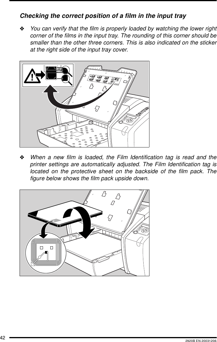 42 2920B EN 20031206Checking the correct position of a film in the input tray&quot;You can verify that the film is properly loaded by watching the lower rightcorner of the films in the input tray. The rounding of this corner should besmaller than the other three corners. This is also indicated on the stickerat the right side of the input tray cover.&quot;When a new film is loaded, the Film Identification tag is read and theprinter settings are automatically adjusted. The Film Identification tag islocated on the protective sheet on the backside of the film pack. Thefigure below shows the film pack upside down.132456XXXXXX    XXXX   XXXXXXXXXXXX    XXXX   XXXXXXXXXXXX    XXXX   XXXXXXXXXXXX    XXXX   XXXXXXXXXXXX    XXXX   XXXXXXXXXXXX    XXXX   XXXXXXXXXXXX    XXXX   XXXXXXXXXXXX    XXXX   XXXXXXXXXXXX    XXXX   XXXXXXXXXXXX    XXXX   XXXXXX XXXXXX    XXXX   XXXXXX