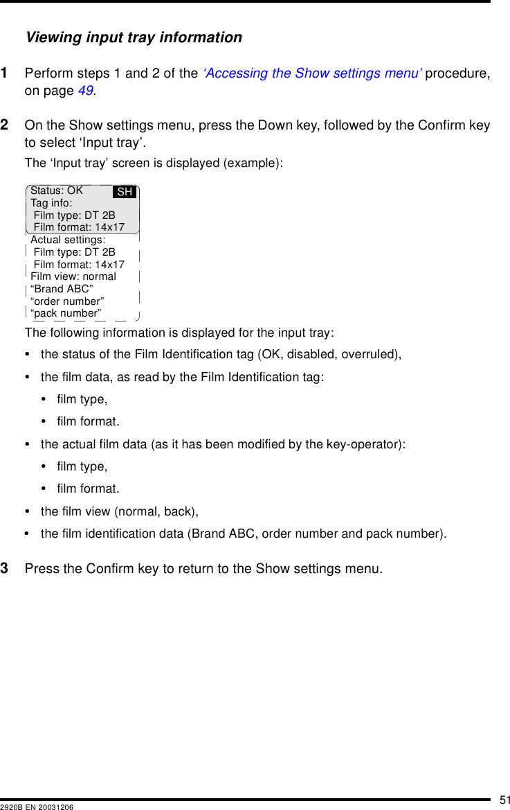 512920B EN 20031206Viewing input tray information1Perform steps 1 and 2 of the ‘Accessing the Show settings menu’ procedure,on page 49.2On the Show settings menu, press the Down key, followed by the Confirm keyto select ‘Input tray’.The ‘Input tray’ screen is displayed (example):The following information is displayed for the input tray:•the status of the Film Identification tag (OK, disabled, overruled),•the film data, as read by the Film Identification tag:•film type,•film format.•the actual film data (as it has been modified by the key-operator):•film type,•film format.•the film view (normal, back),•the film identification data (Brand ABC, order number and pack number).3Press the Confirm key to return to the Show settings menu.Status: OKTag info:Film type: DT 2BFilm format: 14x17Actual settings:Film type: DT 2BFilm format: 14x17Film view: normal“Brand ABC”“order number”“pack number”SH