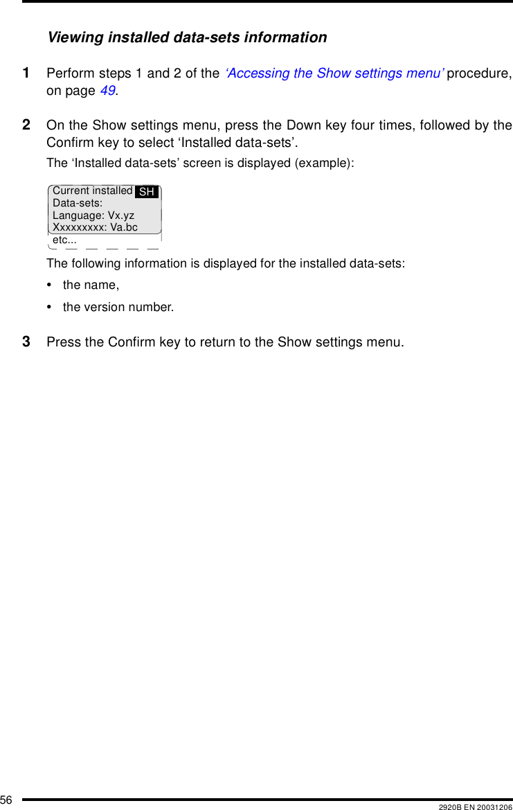 56 2920B EN 20031206Viewing installed data-sets information1Perform steps 1 and 2 of the ‘Accessing the Show settings menu’ procedure,on page 49.2On the Show settings menu, press the Down key four times, followed by theConfirm key to select ‘Installed data-sets’.The ‘Installed data-sets’ screen is displayed (example):The following information is displayed for the installed data-sets:•the name,•the version number.3Press the Confirm key to return to the Show settings menu.Current installedData-sets:Language: Vx.yzXxxxxxxxx: Va.bcetc...SH