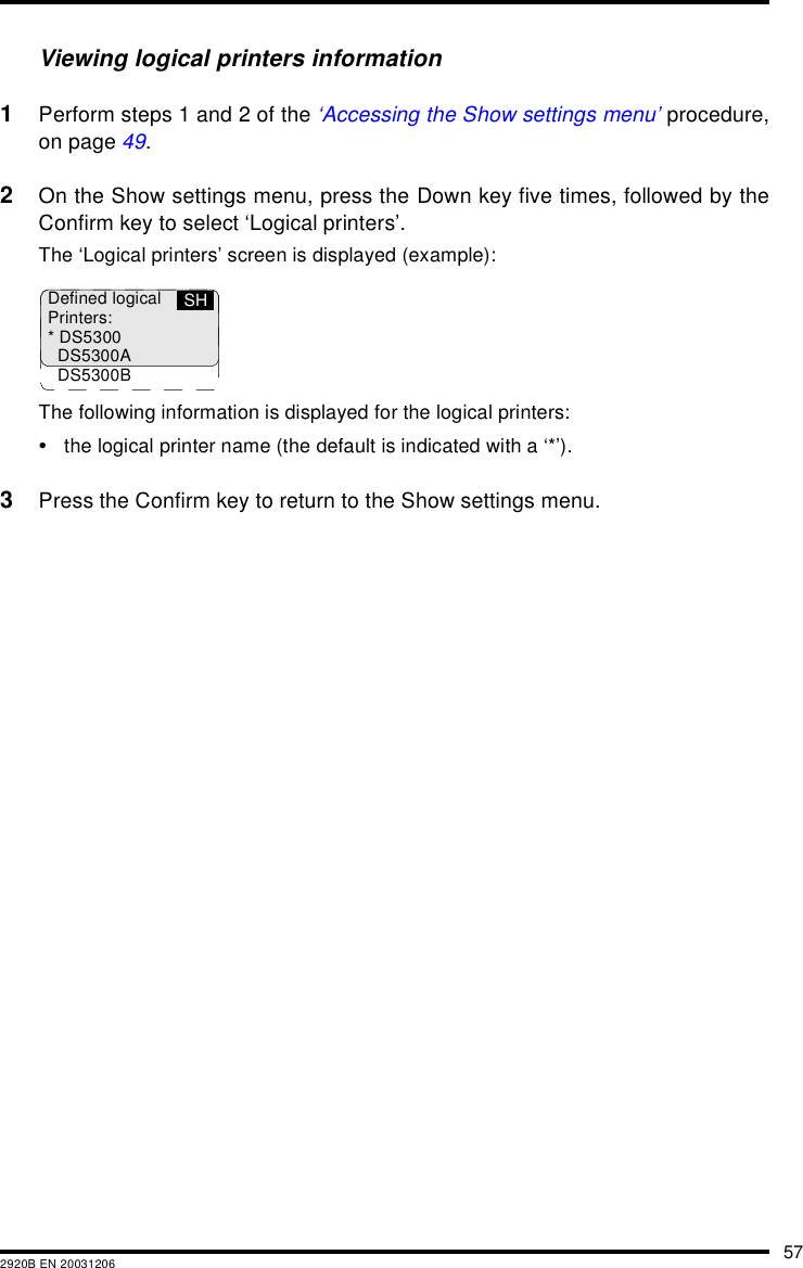 572920B EN 20031206Viewing logical printers information1Perform steps 1 and 2 of the ‘Accessing the Show settings menu’ procedure,on page 49.2On the Show settings menu, press the Down key five times, followed by theConfirm key to select ‘Logical printers’.The ‘Logical printers’ screen is displayed (example):The following information is displayed for the logical printers:•the logical printer name (the default is indicated with a ‘*’).3Press the Confirm key to return to the Show settings menu.Defined logicalPrinters:* DS5300DS5300ADS5300BSH