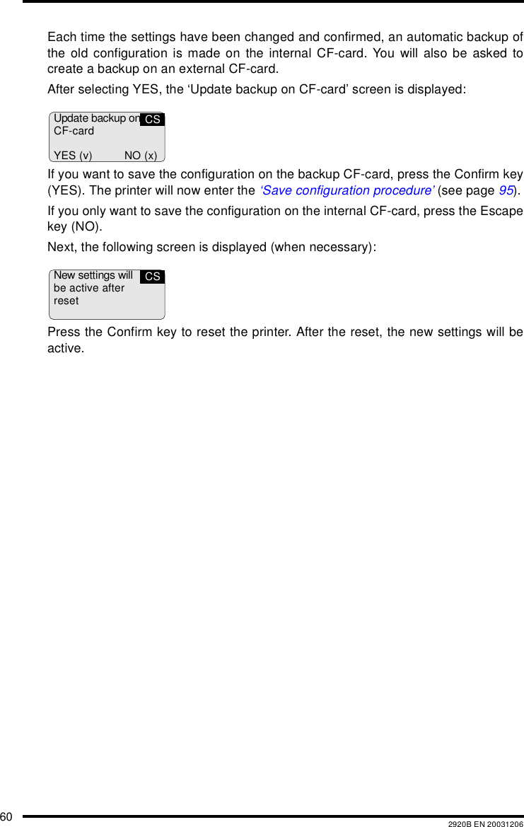 60 2920B EN 20031206Each time the settings have been changed and confirmed, an automatic backup ofthe old configuration is made on the internal CF-card. You will also be asked tocreate a backup on an external CF-card.After selecting YES, the ‘Update backup on CF-card’ screen is displayed:If you want to save the configuration on the backup CF-card, press the Confirm key(YES). The printer will now enter the ‘Save configuration procedure’ (see page 95).If you only want to save the configuration on the internal CF-card, press the Escapekey (NO).Next, the following screen is displayed (when necessary):Press the Confirm key to reset the printer. After the reset, the new settings will beactive.Update backup onCF-cardYES (v) NO (x)CSNew settings willbe active afterresetCS