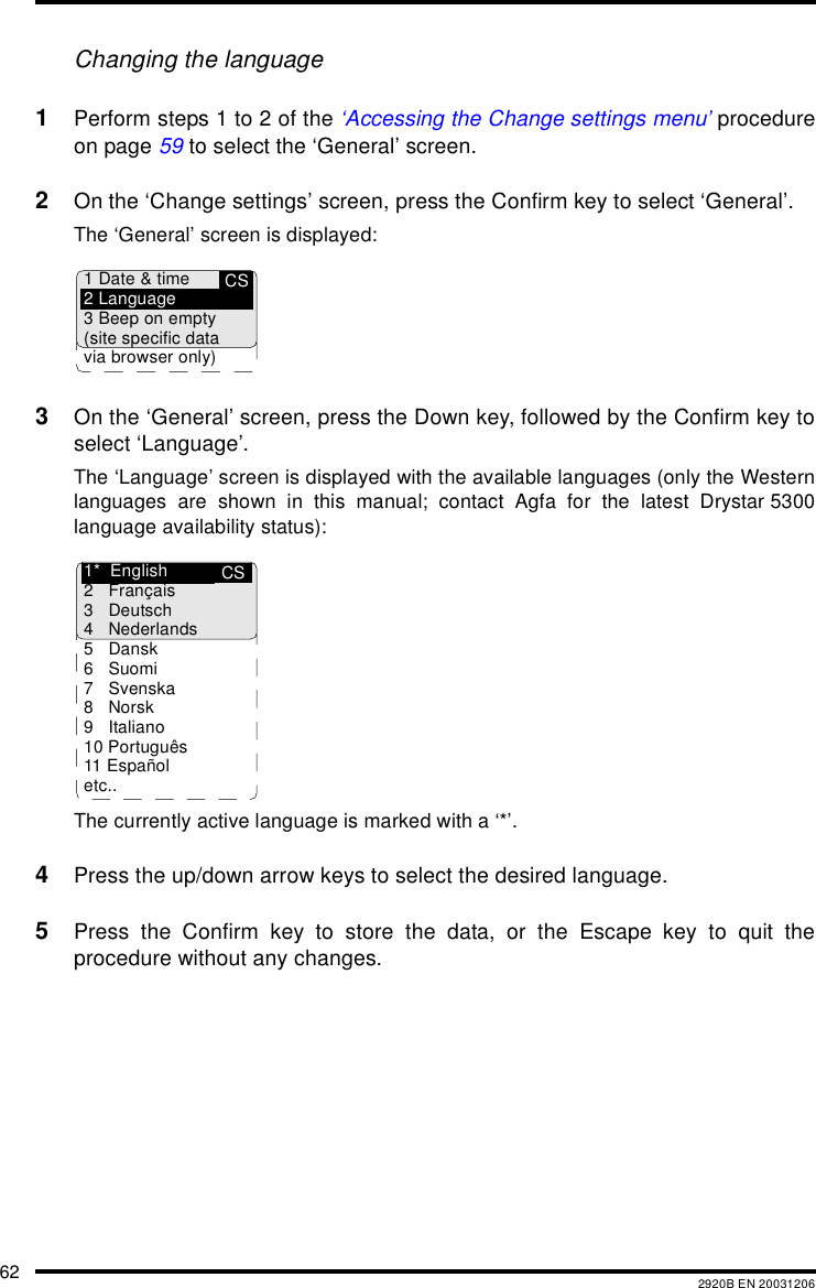 62 2920B EN 20031206Changing the language1Perform steps 1 to 2 of the ‘Accessing the Change settings menu’ procedureon page 59 to select the ‘General’ screen.2On the ‘Change settings’ screen, press the Confirm key to select ‘General’.The ‘General’ screen is displayed:3On the ‘General’ screen, press the Down key, followed by the Confirm key toselect ‘Language’.The ‘Language’ screen is displayed with the available languages (only the Westernlanguages are shown in this manual; contact Agfa for the latest Drystar 5300language availability status):The currently active language is marked with a ‘*’.4Press the up/down arrow keys to select the desired language.5Press the Confirm key to store the data, or the Escape key to quit theprocedure without any changes.CS1 Date &amp; time2 Language3 Beep on empty(site specific datavia browser only)CS1* English2 Français3 Deutsch4 Nederlands5 Dansk6Suomi7 Svenska8Norsk9 Italiano10 Português11 Españoletc..