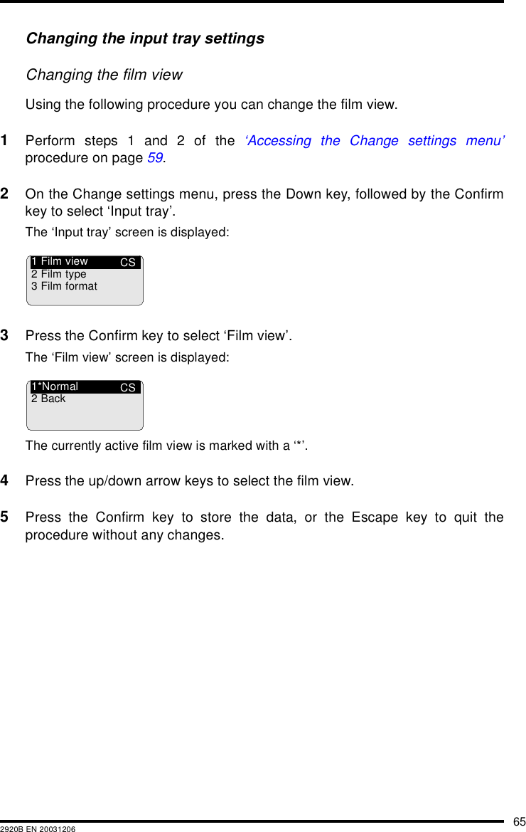 652920B EN 20031206Changing the input tray settingsChanging the film viewUsing the following procedure you can change the film view.1Perform steps 1 and 2 of the ‘Accessing the Change settings menu’procedure on page 59.2On the Change settings menu, press the Down key, followed by the Confirmkey to select ‘Input tray’.The ‘Input tray’ screen is displayed:3Press the Confirm key to select ‘Film view’.The ‘Film view’ screen is displayed:The currently active film view is marked with a ‘*’.4Press the up/down arrow keys to select the film view.5Press the Confirm key to store the data, or the Escape key to quit theprocedure without any changes.CS1 Film view2 Film type3 Film formatCS1*Normal2Back