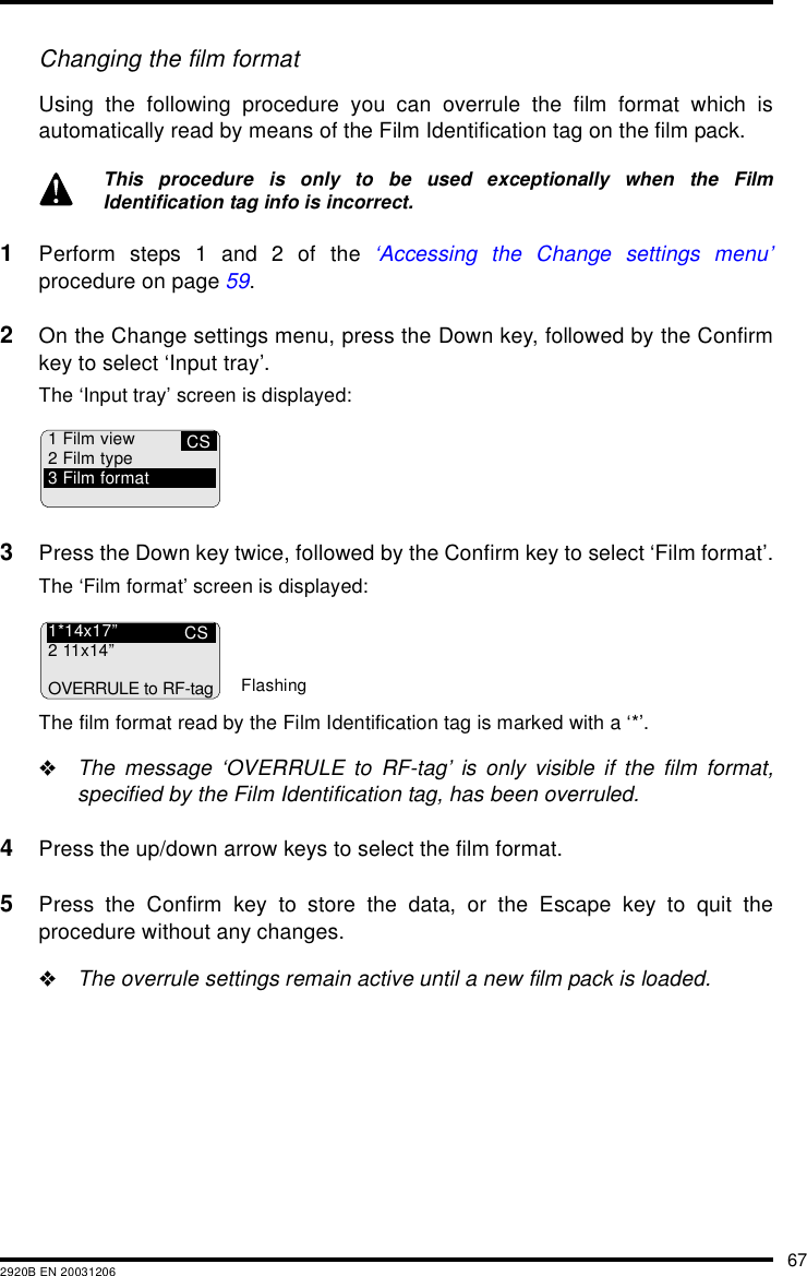 672920B EN 20031206Changing the film formatUsing the following procedure you can overrule the film format which isautomatically read by means of the Film Identification tag on the film pack.1Perform steps 1 and 2 of the ‘Accessing the Change settings menu’procedure on page 59.2On the Change settings menu, press the Down key, followed by the Confirmkey to select ‘Input tray’.The ‘Input tray’ screen is displayed:3Press the Down key twice, followed by the Confirm key to select ‘Film format’.The ‘Film format’ screen is displayed:The film format read by the Film Identification tag is marked with a ‘*’.&quot;The message ‘OVERRULE to RF-tag’ is only visible if the film format,specified by the Film Identification tag, has been overruled.4Press the up/down arrow keys to select the film format.5Press the Confirm key to store the data, or the Escape key to quit theprocedure without any changes.&quot;The overrule settings remain active until a new film pack is loaded.This procedure is only to be used exceptionally when the FilmIdentification tag info is incorrect.CS1 Film view2 Film type3 Film formatCS1*14x17”211x14”OVERRULE to RF-tagFlashing