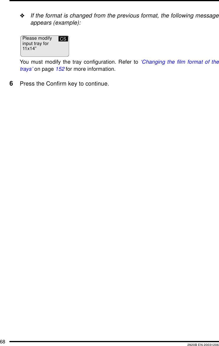 68 2920B EN 20031206&quot;If the format is changed from the previous format, the following messageappears (example):You must modify the tray configuration. Refer to ‘Changing the film format of thetrays’ on page 152 for more information.6Press the Confirm key to continue.Please modifyinput tray for11x14”CS