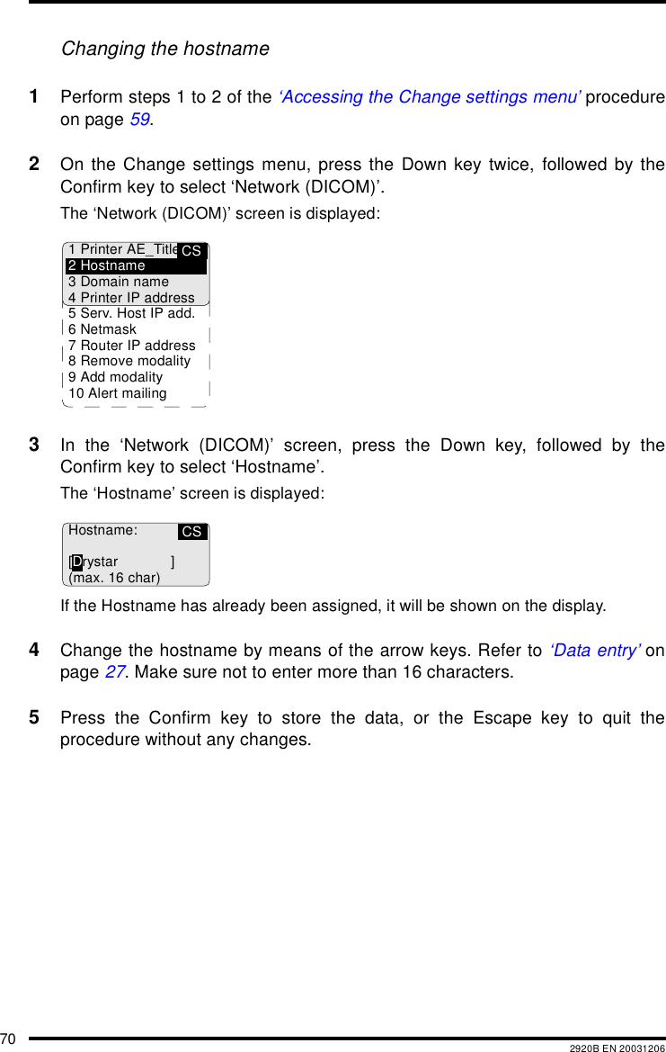 70 2920B EN 20031206Changing the hostname1Perform steps 1 to 2 of the ‘Accessing the Change settings menu’ procedureon page 59.2On the Change settings menu, press the Down key twice, followed by theConfirm key to select ‘Network (DICOM)’.The ‘Network (DICOM)’ screen is displayed:3In the ‘Network (DICOM)’ screen, press the Down key, followed by theConfirm key to select ‘Hostname’.The ‘Hostname’ screen is displayed:If the Hostname has already been assigned, it will be shown on the display.4Change the hostname by means of the arrow keys. Refer to ‘Data entry’ onpage 27. Make sure not to enter more than 16 characters.5Press the Confirm key to store the data, or the Escape key to quit theprocedure without any changes.CS1 Printer AE_Title2Hostname3 Domain name4 Printer IP address5 Serv. Host IP add.6Netmask7 Router IP address8 Remove modality9 Add modality10 Alert mailingCSHostname:[Drystar ](max. 16 char)