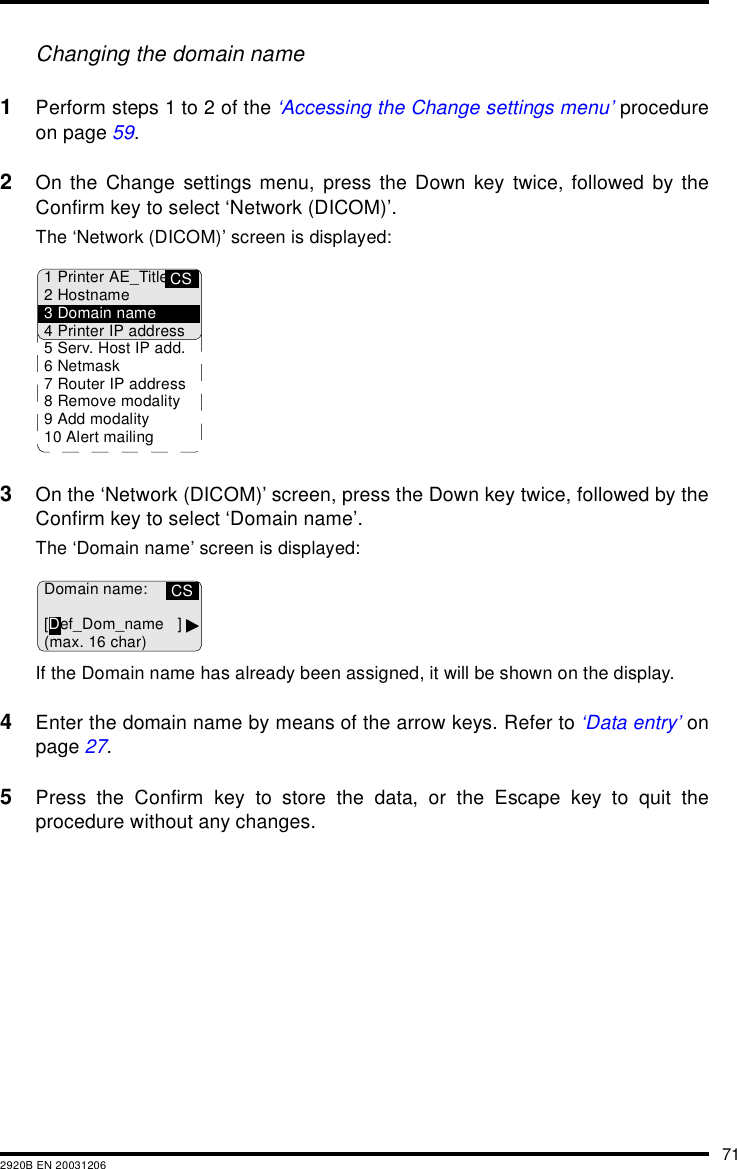 712920B EN 20031206Changing the domain name1Perform steps 1 to 2 of the ‘Accessing the Change settings menu’ procedureon page 59.2On the Change settings menu, press the Down key twice, followed by theConfirm key to select ‘Network (DICOM)’.The ‘Network (DICOM)’ screen is displayed:3On the ‘Network (DICOM)’ screen, press the Down key twice, followed by theConfirm key to select ‘Domain name’.The ‘Domain name’ screen is displayed:If the Domain name has already been assigned, it will be shown on the display.4Enter the domain name by means of the arrow keys. Refer to ‘Data entry’ onpage 27.5Press the Confirm key to store the data, or the Escape key to quit theprocedure without any changes.CS1 Printer AE_Title2Hostname3 Domain name4 Printer IP address5 Serv. Host IP add.6Netmask7 Router IP address8 Remove modality9 Add modality10 Alert mailingCSDomain name:[Def_Dom_name ](max. 16 char)