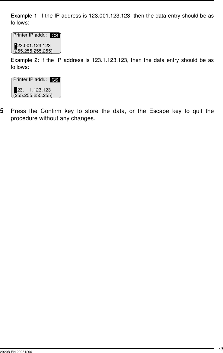 732920B EN 20031206Example 1: if the IP address is 123.001.123.123, then the data entry should be asfollows:Example 2: if the IP address is 123.1.123.123, then the data entry should be asfollows:5Press the Confirm key to store the data, or the Escape key to quit theprocedure without any changes.CSPrinter IP addr.:123.001.123.123(255.255.255.255)CSPrinter IP addr.:123. 1.123.123(255.255.255.255)