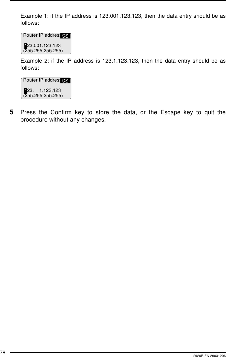 78 2920B EN 20031206Example 1: if the IP address is 123.001.123.123, then the data entry should be asfollows:Example 2: if the IP address is 123.1.123.123, then the data entry should be asfollows:5Press the Confirm key to store the data, or the Escape key to quit theprocedure without any changes.CSRouter IP address:123.001.123.123(255.255.255.255)CSRouter IP address:123. 1.123.123(255.255.255.255)