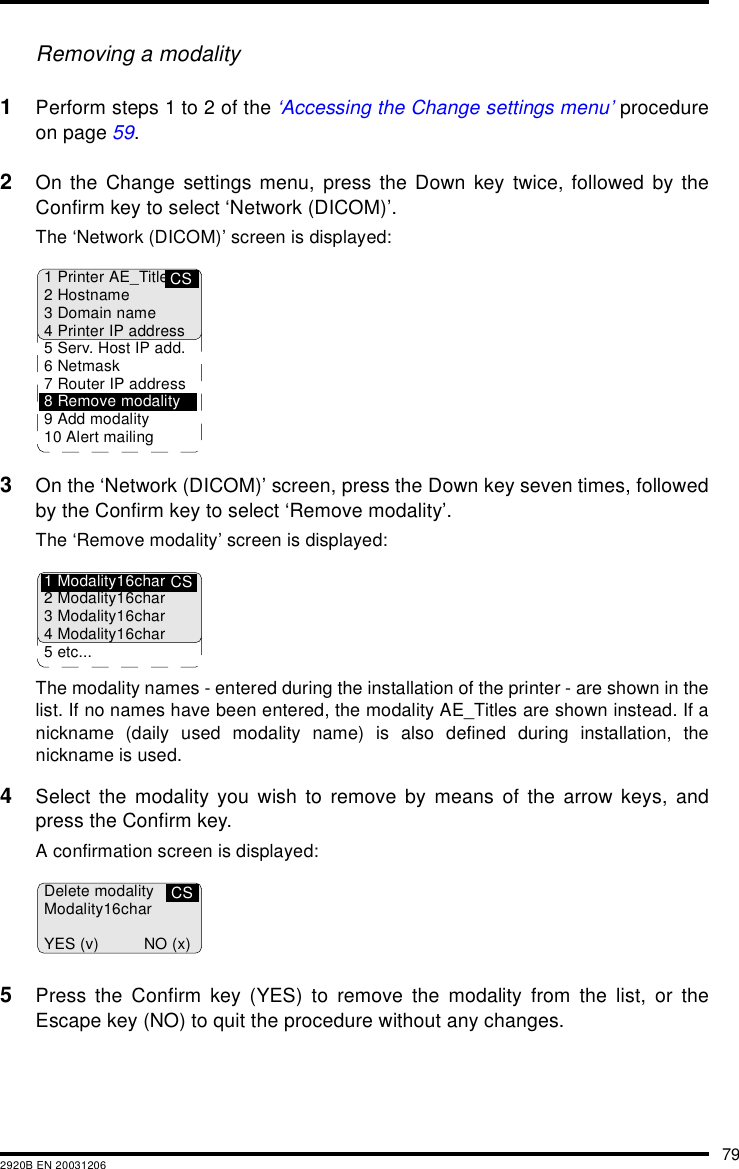 792920B EN 20031206Removing a modality1Perform steps 1 to 2 of the ‘Accessing the Change settings menu’ procedureon page 59.2On the Change settings menu, press the Down key twice, followed by theConfirm key to select ‘Network (DICOM)’.The ‘Network (DICOM)’ screen is displayed:3On the ‘Network (DICOM)’ screen, press the Down key seven times, followedby the Confirm key to select ‘Remove modality’.The ‘Remove modality’ screen is displayed:The modality names - entered during the installation of the printer - are shown in thelist. If no names have been entered, the modality AE_Titles are shown instead. If anickname (daily used modality name) is also defined during installation, thenickname is used.4Select the modality you wish to remove by means of the arrow keys, andpress the Confirm key.A confirmation screen is displayed:5Press the Confirm key (YES) to remove the modality from the list, or theEscape key (NO) to quit the procedure without any changes.CS1 Printer AE_Title2Hostname3 Domain name4 Printer IP address5 Serv. Host IP add.6Netmask7 Router IP address8 Remove modality9 Add modality10 Alert mailingCS1 Modality16char2 Modality16char3 Modality16char4 Modality16char5 etc...CSDelete modalityModality16charYES (v) NO (x)