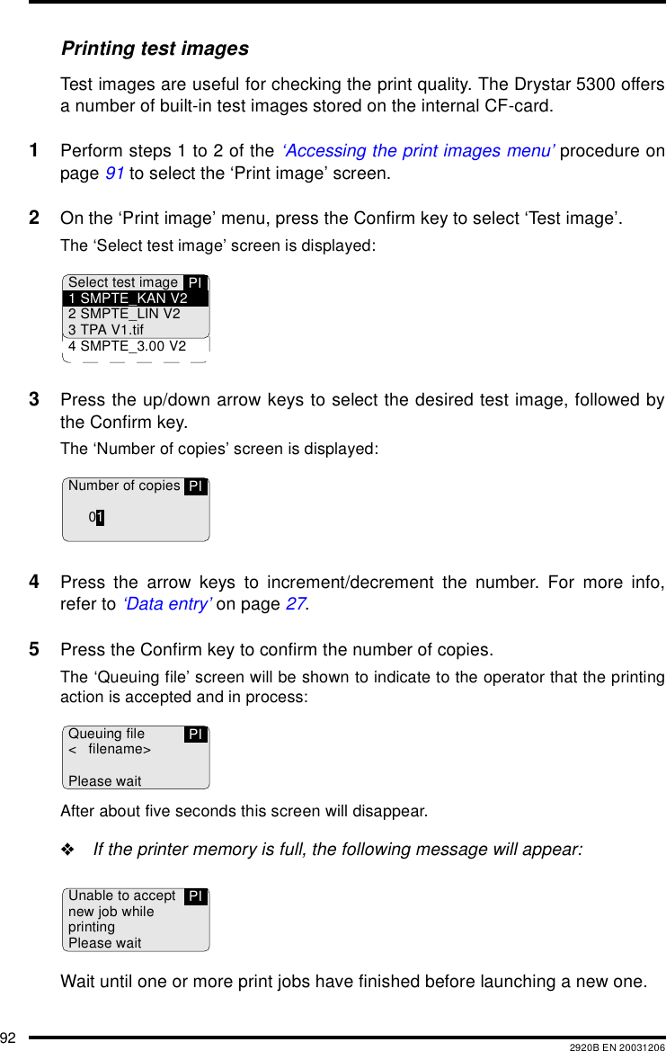 92 2920B EN 20031206Printing test imagesTest images are useful for checking the print quality. The Drystar 5300 offersa number of built-in test images stored on the internal CF-card.1Perform steps 1 to 2 of the ‘Accessing the print images menu’ procedure onpage 91 to select the ‘Print image’ screen.2On the ‘Print image’ menu, press the Confirm key to select ‘Test image’.The ‘Select test image’ screen is displayed:3Press the up/down arrow keys to select the desired test image, followed bythe Confirm key.The ‘Number of copies’ screen is displayed:4Press the arrow keys to increment/decrement the number. For more info,refer to ‘Data entry’ on page 27.5Press the Confirm key to confirm the number of copies.The ‘Queuing file’ screen will be shown to indicate to the operator that the printingaction is accepted and in process:After about five seconds this screen will disappear.&quot;If the printer memory is full, the following message will appear:Wait until one or more print jobs have finished before launching a new one.PISelect test image1 SMPTE_KAN V22 SMPTE_LIN V23 TPA V1.tif4 SMPTE_3.00 V2Number of copies01PIQueuing file&lt; filename&gt;Please waitPIUnable to acceptnew job whileprintingPlease waitPI