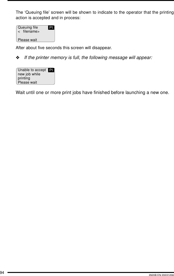 94 2920B EN 20031206The ‘Queuing file’ screen will be shown to indicate to the operator that the printingaction is accepted and in process:After about five seconds this screen will disappear.&quot;If the printer memory is full, the following message will appear:Wait until one or more print jobs have finished before launching a new one.Queuing file&lt; filename&gt;Please waitPIUnable to acceptnew job whileprintingPlease waitPI