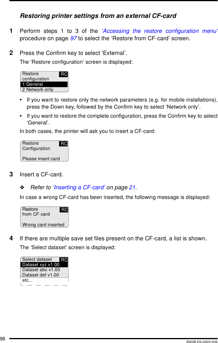 98 2920B EN 20031206Restoring printer settings from an external CF-card1Perform steps 1 to 3 of the ‘Accessing the restore configuration menu’procedure on page 97 to select the ‘Restore from CF-card’ screen.2Press the Confirm key to select ‘External’.The ‘Restore configuration’ screen is displayed:•If you want to restore only the network parameters (e.g. for mobile installations),press the Down key, followed by the Confirm key to select ‘Network only’.•If you want to restore the complete configuration, press the Confirm key to select‘General’.In both cases, the printer will ask you to insert a CF-card:3Insert a CF-card.&quot;Refer to ‘Inserting a CF-card’ on page 21.In case a wrong CF-card has been inserted, the following message is displayed:4If there are multiple save set files present on the CF-card, a list is shown.The ‘Select dataset’ screen is displayed:Restoreconfiguration1 General2 Network onlyRCRCRestoreConfigurationPlease insert cardRestorefrom CF-cardWrong card insertedRCRCSelect datasetDataset xyz v1.00Dataset abc v1.00Dataset def v1.00etc...