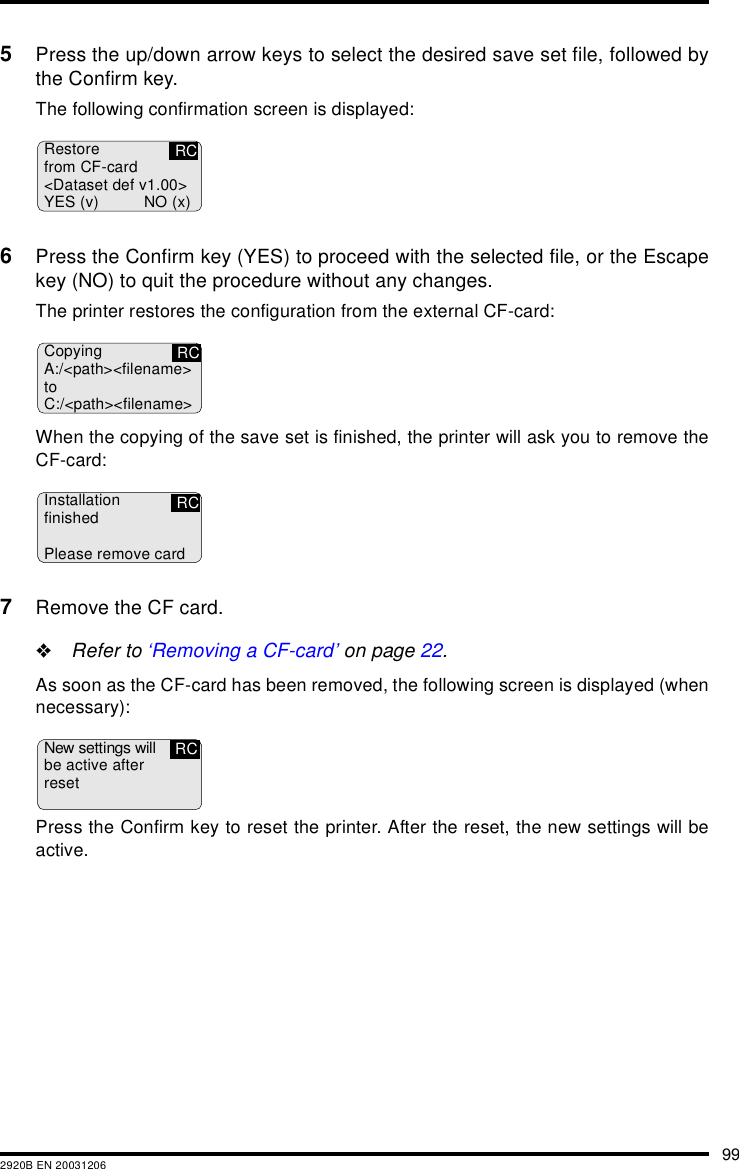 992920B EN 200312065Press the up/down arrow keys to select the desired save set file, followed bythe Confirm key.The following confirmation screen is displayed:6Press the Confirm key (YES) to proceed with the selected file, or the Escapekey (NO) to quit the procedure without any changes.The printer restores the configuration from the external CF-card:When the copying of the save set is finished, the printer will ask you to remove theCF-card:7Remove the CF card.&quot;Refer to ‘Removing a CF-card’ on page 22.As soon as the CF-card has been removed, the following screen is displayed (whennecessary):Press the Confirm key to reset the printer. After the reset, the new settings will beactive.Restorefrom CF-card&lt;Dataset def v1.00&gt;YES (v) NO (x)RCCopyingA:/&lt;path&gt;&lt;filename&gt;toC:/&lt;path&gt;&lt;filename&gt;RCInstallationfinishedPlease remove cardRCNew settings willbe active afterresetRC
