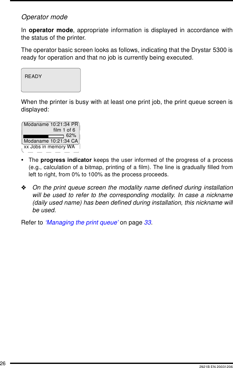26 2921B EN 20031206Operator modeIn operator mode, appropriate information is displayed in accordance withthe status of the printer.The operator basic screen looks as follows, indicating that the Drystar 5300 isready for operation and that no job is currently being executed.When the printer is busy with at least one print job, the print queue screen isdisplayed:•The progress indicator keeps the user informed of the progress of a process(e.g., calculation of a bitmap, printing of a film). The line is gradually filled fromleft to right, from 0% to 100% as the process proceeds.&quot;On the print queue screen the modality name defined during installationwill be used to refer to the corresponding modality. In case a nickname(daily used name) has been defined during installation, this nickname willbe used.Refer to ‘Managing the print queue’ on page 33.READYModaname 10:21:34 PRfilm 1 of 662%Modaname 10:21:34 CAxx Jobs in memory WA
