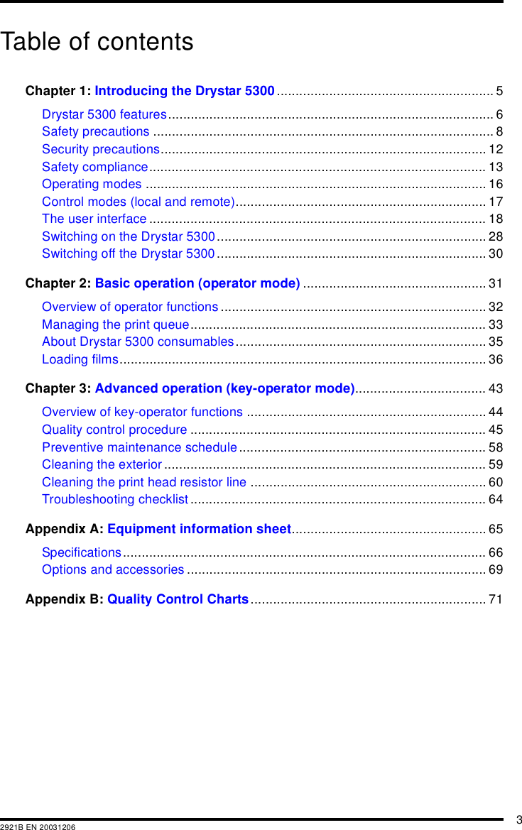 32921B EN 20031206Table of contentsChapter 1: Introducing the Drystar 5300.......................................................... 5Drystar 5300 features....................................................................................... 6Safety precautions ........................................................................................... 8Security precautions....................................................................................... 12Safety compliance.......................................................................................... 13Operating modes ........................................................................................... 16Control modes (local and remote)................................................................... 17The user interface.......................................................................................... 18Switching on the Drystar 5300........................................................................ 28Switching off the Drystar 5300 ........................................................................ 30Chapter 2: Basic operation (operator mode) ................................................. 31Overview of operator functions ....................................................................... 32Managing the print queue............................................................................... 33About Drystar 5300 consumables................................................................... 35Loading films.................................................................................................. 36Chapter 3: Advanced operation (key-operator mode)................................... 43Overview of key-operator functions ................................................................ 44Quality control procedure ............................................................................... 45Preventive maintenance schedule.................................................................. 58Cleaning the exterior ...................................................................................... 59Cleaning the print head resistor line ............................................................... 60Troubleshooting checklist ............................................................................... 64Appendix A: Equipment information sheet.................................................... 65Specifications................................................................................................. 66Options and accessories ................................................................................ 69Appendix B: Quality Control Charts............................................................... 71