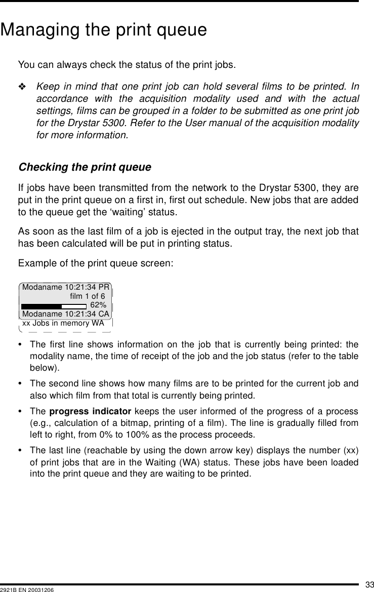 332921B EN 20031206Managing the print queueYou can always check the status of the print jobs.&quot;Keep in mind that one print job can hold several films to be printed. Inaccordance with the acquisition modality used and with the actualsettings, films can be grouped in a folder to be submitted as one print jobfor the Drystar 5300. Refer to the User manual of the acquisition modalityfor more information.Checking the print queueIf jobs have been transmitted from the network to the Drystar 5300, they areput in the print queue on a first in, first out schedule. New jobs that are addedto the queue get the ‘waiting’ status.As soon as the last film of a job is ejected in the output tray, the next job thathas been calculated will be put in printing status.Example of the print queue screen:•The first line shows information on the job that is currently being printed: themodality name, the time of receipt of the job and the job status (refer to the tablebelow).•The second line shows how many films are to be printed for the current job andalso which film from that total is currently being printed.•The progress indicator keeps the user informed of the progress of a process(e.g., calculation of a bitmap, printing of a film). The line is gradually filled fromleft to right, from 0% to 100% as the process proceeds.•The last line (reachable by using the down arrow key) displays the number (xx)of print jobs that are in the Waiting (WA) status. These jobs have been loadedinto the print queue and they are waiting to be printed.Modaname 10:21:34 PRfilm 1 of 662%Modaname 10:21:34 CAxx Jobs in memory WA
