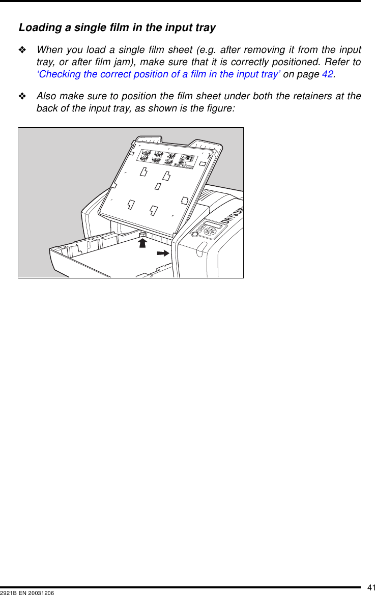 412921B EN 20031206Loading a single film in the input tray&quot;When you load a single film sheet (e.g. after removing it from the inputtray, or after film jam), make sure that it is correctly positioned. Refer to‘Checking the correct position of a film in the input tray’ on page 42.&quot;Also make sure to position the film sheet under both the retainers at theback of the input tray, as shown is the figure: