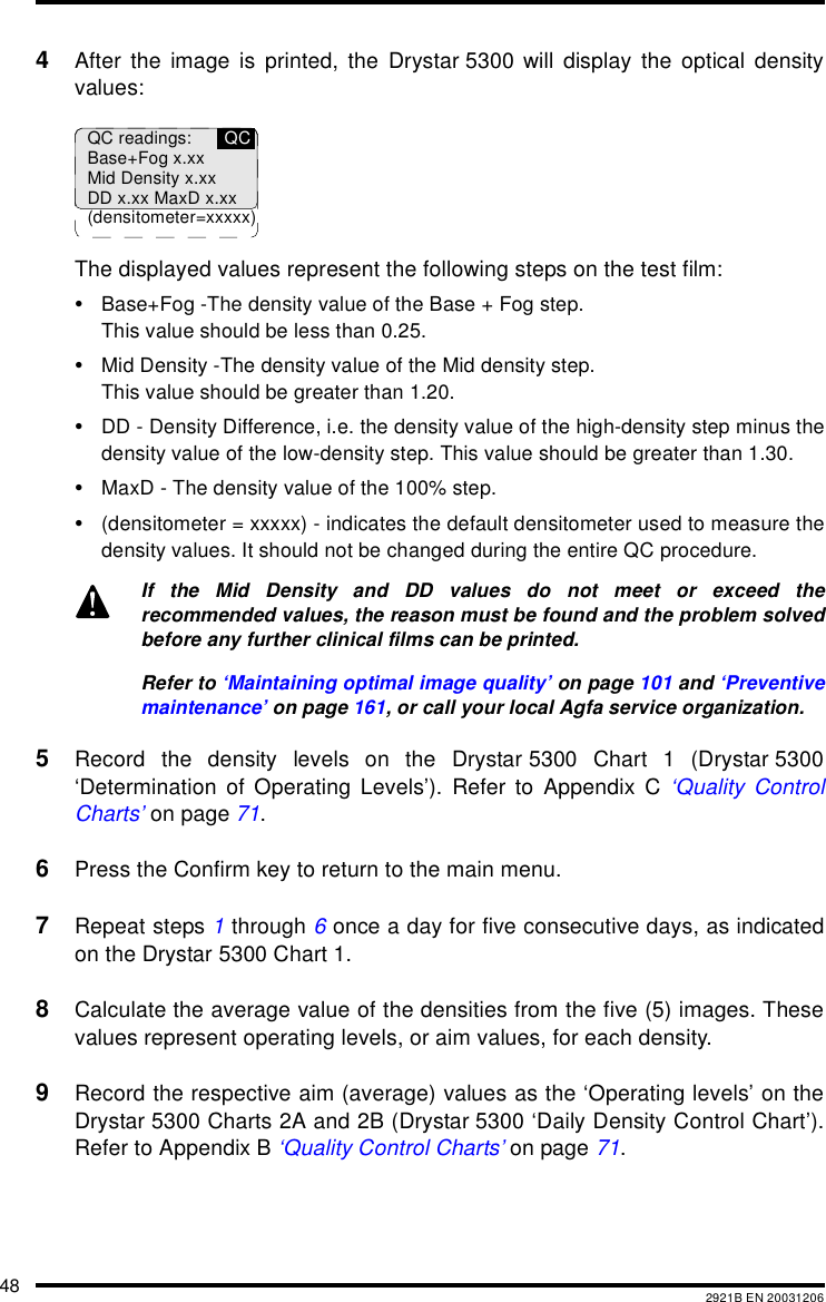 48 2921B EN 200312064After the image is printed, the Drystar 5300 will display the optical densityvalues:The displayed values represent the following steps on the test film:•Base+Fog -The density value of the Base + Fog step.This value should be less than 0.25.•Mid Density -The density value of the Mid density step.This value should be greater than 1.20.•DD - Density Difference, i.e. the density value of the high-density step minus thedensity value of the low-density step. This value should be greater than 1.30.•MaxD - The density value of the 100% step.•(densitometer = xxxxx) - indicates the default densitometer used to measure thedensity values. It should not be changed during the entire QC procedure.5Record the density levels on the Drystar 5300 Chart 1 (Drystar 5300‘Determination of Operating Levels’). Refer to Appendix C ‘Quality ControlCharts’ on page 71.6Press the Confirm key to return to the main menu.7Repeat steps 1 through 6 once a day for five consecutive days, as indicatedon the Drystar 5300 Chart 1.8Calculate the average value of the densities from the five (5) images. Thesevalues represent operating levels, or aim values, for each density.9Record the respective aim (average) values as the ‘Operating levels’ on theDrystar 5300 Charts 2A and 2B (Drystar 5300 ‘Daily Density Control Chart’).Refer to Appendix B ‘Quality Control Charts’ on page 71.If the Mid Density and DD values do not meet or exceed therecommended values, the reason must be found and the problem solvedbefore any further clinical films can be printed.Refer to ‘Maintaining optimal image quality’ on page 101 and ‘Preventivemaintenance’ on page 161, or call your local Agfa service organization.QC readings:Base+Fog x.xxMid Density x.xxDD x.xx MaxD x.xx(densitometer=xxxxx)QC