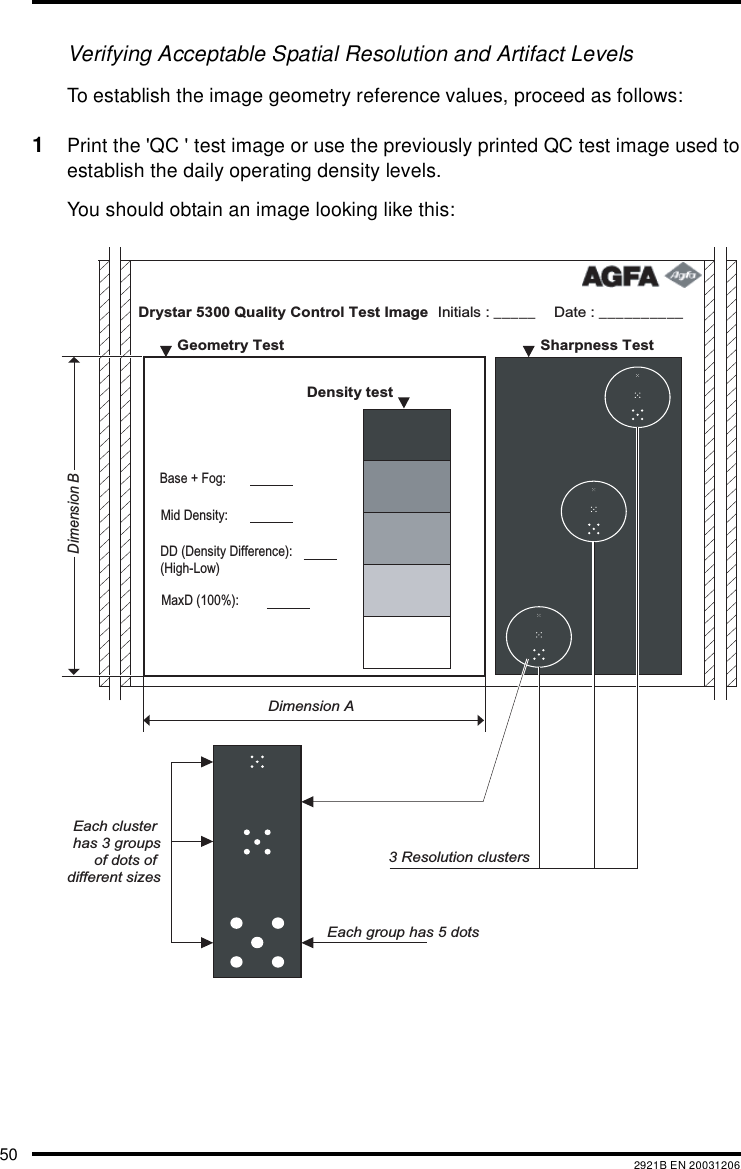 50 2921B EN 20031206Verifying Acceptable Spatial Resolution and Artifact LevelsTo establish the image geometry reference values, proceed as follows:1Print the &apos;QC &apos; test image or use the previously printed QC test image used toestablish the daily operating density levels.You should obtain an image looking like this:Drystar 5300 Quality Control Test Image Date : __________Initials : _____   Sharpness Test    Geometry Test  Density test     Dimension ADimension BEach cluster has 3 groupsof dots of different sizesEach group has 5 dots3 Resolution clustersMaxD (100%): DD (Density Difference): (High-Low)Mid Density:Base + Fog: