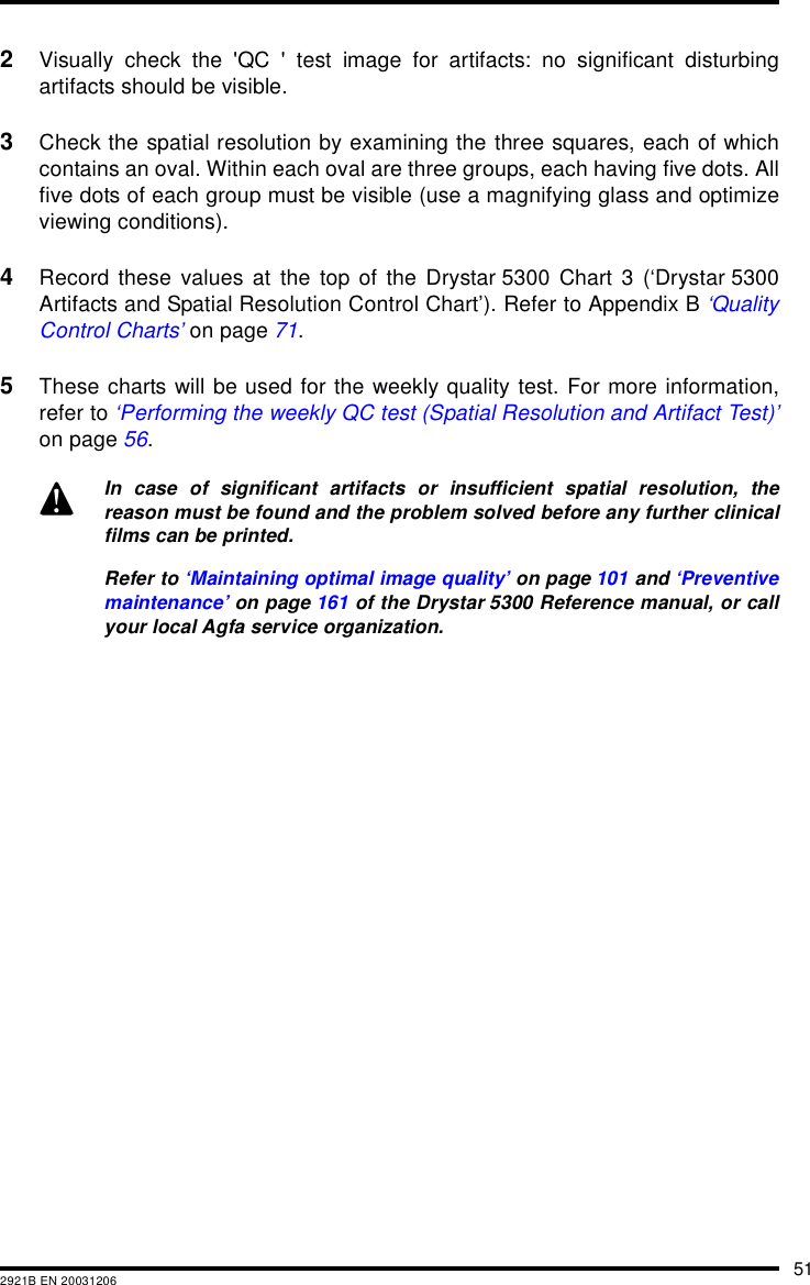 512921B EN 200312062Visually check the &apos;QC &apos; test image for artifacts: no significant disturbingartifacts should be visible.3Check the spatial resolution by examining the three squares, each of whichcontains an oval. Within each oval are three groups, each having five dots. Allfive dots of each group must be visible (use a magnifying glass and optimizeviewing conditions).4Record these values at the top of the Drystar 5300 Chart 3 (‘Drystar 5300Artifacts and Spatial Resolution Control Chart’). Refer to Appendix B ‘QualityControl Charts’ on page 71.5These charts will be used for the weekly quality test. For more information,refer to ‘Performing the weekly QC test (Spatial Resolution and Artifact Test)’on page 56.In case of significant artifacts or insufficient spatial resolution, thereason must be found and the problem solved before any further clinicalfilms can be printed.Refer to ‘Maintaining optimal image quality’ on page 101 and ‘Preventivemaintenance’ on page 161 of the Drystar 5300 Reference manual, or callyour local Agfa service organization.