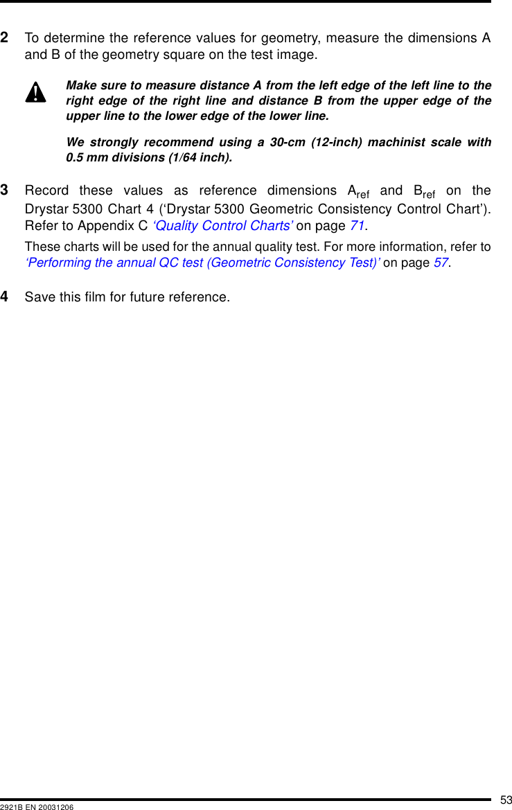 532921B EN 200312062To determine the reference values for geometry, measure the dimensions Aand B of the geometry square on the test image.3Record these values as reference dimensions Aref and Bref on theDrystar 5300 Chart 4 (‘Drystar 5300 Geometric Consistency Control Chart’).Refer to Appendix C ‘Quality Control Charts’ on page 71.These charts will be used for the annual quality test. For more information, refer to‘Performing the annual QC test (Geometric Consistency Test)’ on page 57.4Save this film for future reference.Make sure to measure distance A from the left edge of the left line to theright edge of the right line and distance B from the upper edge of theupper line to the lower edge of the lower line.We strongly recommend using a 30-cm (12-inch) machinist scale with0.5 mm divisions (1/64 inch).