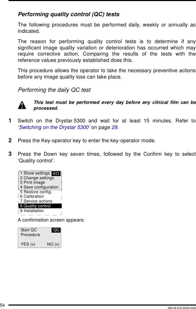 54 2921B EN 20031206Performing quality control (QC) testsThe following procedures must be performed daily, weekly or annually asindicated.The reason for performing quality control tests is to determine if anysignificant image quality variation or deterioration has occurred which mayrequire corrective action. Comparing the results of the tests with thereference values previously established does this.This procedure allows the operator to take the necessary preventive actionsbefore any image quality loss can take place.Performing the daily QC test1Switch on the Drystar 5300 and wait for at least 15 minutes. Refer to‘Switching on the Drystar 5300’ on page 28.2Press the Key-operator key to enter the key-operator mode.3Press the Down key seven times, followed by the Confirm key to select‘Quality control’.A confirmation screen appears:This test must be performed every day before any clinical film can beprocessed.1 Show settings2 Change settings3 Print image4 Save configuration5 Restore config.6 Calibration7 Service actions8 Quality control9 InstallationKOStart QCProcedureYES (v) NO (x)QC