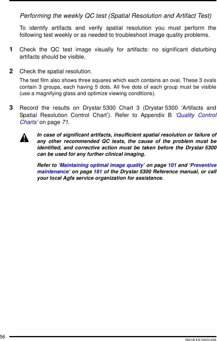 56 2921B EN 20031206Performing the weekly QC test (Spatial Resolution and Artifact Test)To identify artifacts and verify spatial resolution you must perform thefollowing test weekly or as needed to troubleshoot image quality problems.1Check the QC test image visually for artifacts: no significant disturbingartifacts should be visible.2Check the spatial resolution.The test film also shows three squares which each contains an oval. These 3 ovalscontain 3 groups, each having 5 dots. All five dots of each group must be visible(use a magnifying glass and optimize viewing conditions).3Record the results on Drystar 5300 Chart 3 (Drystar 5300 ‘Artifacts andSpatial Resolution Control Chart’). Refer to Appendix B ‘Quality ControlCharts’ on page 71.In case of significant artifacts, insufficient spatial resolution or failure ofany other recommended QC tests, the cause of the problem must beidentified, and corrective action must be taken before the Drystar 5300can be used for any further clinical imaging.Refer to ‘Maintaining optimal image quality’ on page 101 and ‘Preventivemaintenance’ on page 161 of the Drystar 5300 Reference manual, or callyour local Agfa service organization for assistance.